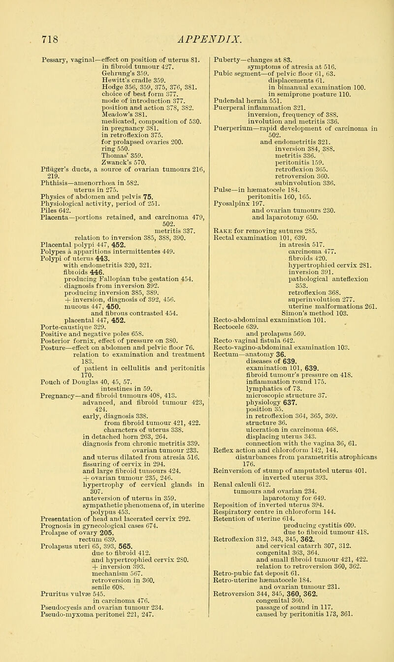 Pessary, vaginal—effect on position of uterus 81. in fibroid tumour 427. Gehrnng's 359. Hewitt's cradle 359. Hodge 356, 359, 375, 376, 381. choice of best form 377. mode of introduction 377. position and action 37S, 382. Meadow's 381. medicated, composition of 530. in pregnancy 381. in retroflexion 375. for prolapsed ovaries 200. ring 550. Thomas' 359. Zwanck's 570. Pfliiger's ducts, a source of ovarian tumours 216, 219. Phthisis—amenorrhea in 582. uterus in 275. Physics of abdomen and pelvis 75. Physiological activity, period of 251. Piles 642. Placenta—portions retained, and carcinoma 479, 502. metritis 337. relation to inversion 3S5, 3SS, 390. Placental polypi 447, 452. Polypes a apparitions intermittentes 449. Polypi of uterus 443. with endometritis 320, 321. fibioids 446. producing Fallopian tube gestation 454. diagnosis from inversion 392. producing inversion 3S5, 389. + inversion, diagnosis of 392, 456. mucous 447, 450. and fibrous contrasted 454. placental 447, 452. Porte-caustique 329. Positive and negative poles 65S. Posterior fornix, effect of pressure on 380. Posture—effect on abdomen and pelvic floor 76. relation to examination and treatment 183. of patient in cellulitis and peritonitis 170. Pouch of Douglas 40, 45, 57. intestines in 59. Pregnancy—and fibroid tumours 408, 413. advanced, and fibroid tumour 423, 424. early, diagnosis 338. from fibroid tumour 421, 422. characters of uterus 33S. in detached horn 263, 264. diagnosis from chronic metritis 339. ovarian tumour 233. and uterus dilated from atresia 516. Assuring of cervix in 294. and large fibroid tumours 424. + ovarian tumour 235, 246. hypertrophy of cervical glands in 307. anteversion of uterus in 359. sympathetic phenomena of, in uterine polypus 453. Presentation of head and lacerated cervix 292. Prognosis in gynecological cases 674. Prolapse of ovary 205. rectum 639. Prolapsus uteri 65, 393, 565. due to fibroid 412. and hypertrophied cervix 2S0. -f- inversion 393. mechanism 567. retroversion in 360. senile 60S. Pruritus vulva? 545. in carcinoma 476. Pseudocyesis and ovarian tumour 234. Pseudo-myxoma peritonei 221, 247. Puberty—changes at 83. symptoms of atresia at 516. Pubic segment—of pelvic floor 61, 63. displacements 61. in bimanual examination 100. in semiprone posture 110. Pudendal hernia 551. Puerperal inflammation 321. inversion, frequency of 3S8. involution and metritis 336. Puerperium—rapid development of carcinoma in 502. and endometritis 321. inversion 3S4, 3S8. metritis 336. peritonitis 159. retroflexion 365. retroversion 360. subinvolution 336. Pulse—in hsematocele 1S4. peritonitis 160, 165. Pyosalpinx 197. and ovarian tumours 230. and laparotomy 650. Rake for removing sutures 285. Rectal examination 101, 639. in atresia 517. carcinoma 477. fibroids 420. hypertrophied cervix 2S1. inversion 391. pathological anteflexion 353. retroflexion 368. superinvolution 277. uterine malformations 261. Simon's method 103. Recto-abdominal examination 101. Rectocele 639. and prolapsus 569. Recto vaginal fistula 642. Recto-vagino-abdominal examination 103. Rectum—anatomy 36. diseases of 639. examination 101, 639. fibroid tumour's pressure on 418. inflammation round 175. lymphatics of 73. microscopic structure 37. physiology 637. position 35. in retroflexion 364, 365, 369. structure 36. ulceration in carcinoma 46S. displacing uterus 343. connection with the vagina 36, 61. Reflex action and chloroform 142, 144. disturbances from parametritis atrophicans 176. Reinversion of stump of amputated uterus 401. inverted uterus 393. Renal calculi 612. tumours and ovarian 234. laparotomy for 649. Reposition of inverted uterus 394. Respiratory centre in chloroform 144. Retention of uterine 614. producing cystitis 609. due to fibroid tumour 41S. Retroflexion 312, 343, 345, 362. and cervical catarrh 307, 312. congenital 363, 364. and small fibroid tumour 421, 422. relation to retroversion 360, 362. Retro-pubic fat deposit 61. Retro-uterine haematocele 1S4. and ovarian tumour 231. Retroversion 344, 345, 360, 362. congenital 360. passage of sound in 117. caused by peritonitis 173, 361.