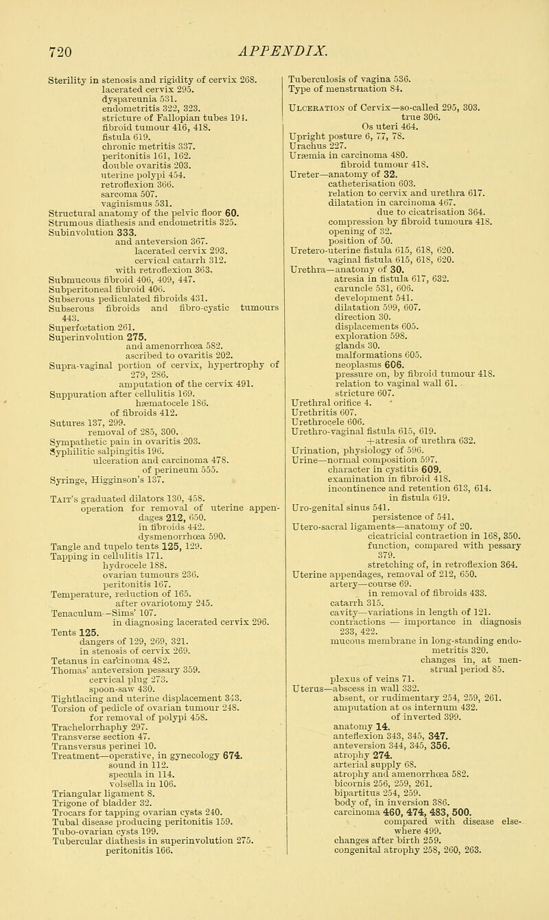 Sterility in stenosis and rigidity of cervix 26S. lacerated cervix 295. dyspareunia 531. endometritis 322, 323. stricture of Fallopian tubes 191. fibroid tumour 416, 41S. fistula 619. chronic metritis 337. peritonitis 161, 102. double ovaritis 203. uterine polypi 454. retroflexion 366. sarcoma 507. vaginismus 531. Structural anatomy of the pelvic floor 60. Strumous diathesis and endometritis 325. Subinvolution 333. and anteversion 367. lacerated cervix 293. cervical catarrh 312. with retroflexion 363. Submucous fibroid 406, 409, 447. Subperitoneal fibroid 406. Subserous pediculated fibroids 431. Subserous fibroids and fibro-cystic tumours 443. Superfcetation 261. Superinvolution 275. and amenorrhcea 582. ascribed to ovaritis 202. Supra-vaginal portion of cervix, hypertrophy of 279, 286. amputation of the cervix 491. Suppuration after cellulitis 169. hematocele 1S6. of fibroids 412. Sutures 137, 299. removal of 285, 300. Sympathetic pain in ovaritis 203. Syphilitic salpingitis 196. ulceration and carcinoma 47S. of perineum 555. Syringe, Higginson's 137. Tait's graduated dilators 130, 45S. operation for removal of uterine appen- dages 212, 650. in fibroids 442. dysnienorrhoea 590. Tangle and tupelo tents 125, 129. Tapping in cellulitis 171. hydrocele 18S. ovarian tumours 236. peritonitis 167. Temperature, reduction of 165. after ovariotomy 245. Tenaculum--Sims' 107. in diagnosing lacerated cervix 296. Tents 125. dangers of 129, 269, 321. in stenosis of cervix 269. Tetanus in carcinoma 4S2. Thomas' anteversion pessary 359. cervical plug 273. spoon-saw 430. Tightlacing and uterine displacement 343. Torsion of pedicle of ovarian tumour 24S. for removal of polypi 458. Trachelorrhaphy 297. Transverse section 47. Transversus perinei 10. Treatment—operative, in gynecology 674. sound in 112. specula in 114. volsella in 106. Triangular ligament 8. Trigone of bladder 32. Trocars for tapping ovarian cysts 240. Tubal disease producing peritonitis 159. Tubo-ovarian cysts 199. Tubercular diathesis in superinvolution 275. peritonitis 166. Tuberculosis of vagina 536. Type of menstruation S4. Ulceration of Cervix—so-called 295, 303. true 306. Os uteri 464. Upright posture 6, 77, 7S. Urachus 227. Urasmia in carcinoma 4S0. fibroid tumour 41S. Ureter—anatomy of 32. catheterisation 603. relation to cervix and urethra 617. dilatation in carcinoma 467. due to cicatrisation 364. compression by fibroid tumours 41S. opening of 32. position of 50. Uretero-uterine fistula 615, 618, 620. vaginal fistula 615, 61S, 620. Urethra—anatomy of 30. atresia in fistula 617, 632. caruncle 531, 606. development 541. dilatation 599, 607. direction 30. displacements 605. exploration 598. glands 30. malformations 605. neoplasms 606. pressure on, by fibroid tumour 41S. relation to vaginal wall 61. stricture 607. Urethral orifice 4. Urethritis 607. Urethrocele 606. Urethro-vaginal fistula 615, 619. -fatresia of urethra 632. Urination, physiology of 596. Urine—normal composition 597. character in cystitis 609. examination in fibroid 418. incontinence and retention 613, 614. in fistula 619. Uro-genital sinus 541. persistence of 541. Utero-sacral ligaments—anatomy of 20. cicatricial contraetion in 16S, 350. function, compared with pessary 379. stretching of, in retroflexion 364. Uterine appendages, removal of 212, 650. artery—course 69. in removal of fibroids 433. catarrh 315. cavity—variations in length of 121. contractions — importance in diagnosis 233, 422. mucous membrane in long-standing endo- metritis 320. changes in, at men- strual period S5. plexus of veins 71. Uterus—abscess in wall 332. absent, or rudimentary 254, 259, 261. amputation at os internum 432. of inverted 399. anatomy 14. anteflexion 343, 345, 347. anteversion 344, 345, 356. atrophy 274. arterial supply 6S. atrophy and amenorrhoea 5S2. bicornis 256, 259, 261. bipartitus 254, 259. body of, in inversion 3S6. carcinoma 460, 474, 483, 500. compared with disease else- where 499. changes after birth 259. congenital atrophy 25S, 260, 263.