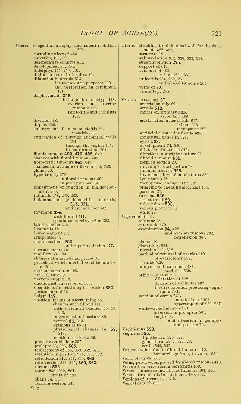 Uterus—congenital atrophy and superinvohition o~~, corroding ulcer of 464. curetting 132, 326. degenerative changes 411. development 74, 251. didelphys 255, 259, 261. digital pressure in f ornices SO. dilatation in atresia 513. for therapeutic purposes 330. and perforation in carcinoma 4S1. displacements 342. in large fibrous polypi 448. ovarian and uterine tumours 445. peritonitis and cellulitis 172. divisions 18. duplex 259. enlargement of, in endometritis 334. metritis 33S. extirpation of, through abdominal walls 494. through the vagina 495. in malformation 264. fibroid tumour 402, 416, 425, 649. changes with fibroid tumour 409. fibro-cystic tumours 443, 649. changes in, at angle of flexion 34S, 363. glands 20. hypertrophy 27S. in fibroid tumour 409. in prolapsus 566, 567. impairment of function in maldevelop- ment 260. infantile 25S, 260, 263. inflammation (endometritis, metritis) 315, 331. and anienorrhoea 582. inversion 384. with fibroid 411. spontaneous rein version 393. lateri-version 345. ligaments IS. lower segment 17. lymphatics 72. malformations 253. and superinvolution 277. measurements 16. mobility 58, 104. changes at a menstrual period S5. periods at which morbid conditions arise in 251. mucous membrane 20. musculature 20. nervous supply 73. one-horned, inversion of 3S5. operations for retaining in position 382. peritoneum of 18. polypi 447. position, means of ascertaining 56. changes with fibroid 411. with distended bladder 55, 59, 343. in genupectoral posture SO. normal 34, 343. opinions as to 51. physiological changes in 58, 343. relation to viscera 59. pressure on bladder 357. prolapse 63, 393, 565. replacement of 355, 359, 362, 371. retention in position 371, 375, 3S2. retroflexion 312, 343, 345, 362. retroversion 344, 345, 360, 362. sarcoma 503. septus 256, 259, 261. atresia of 523. shape 14, 53. form in section 14. 2 z Uterus—stitching to abdominal wall for displace- ments 382, 383. structure IS. subinvolution 312, 330, 333, 334. superinvolution 275. support of 64. tumours of 402. and metritis 337. unicornis 254, 259, 261. and fibroid tumours 263. veins of 70. virgin type 258. Vagina—Anatomy 27. arterial supply 69. atresia 512. cancer of, primary 535. secondary 469. cicatrisation after fistula 617. labour 515. menopause 527. artificial closure for fistula 635. congenital bands in 524. cysts 533. development 74, 540. dilatation in atresia 512. direction in upright posture 27. fibroid tumours 535. form in section 29. in genupectoral posture 7S. inflammation of 525. inversion+inversion of uterus 386. lymphatics 72. menopause, change after 527. plugging to check haemorrhage 484. position 27. sarcoma 536. structure of 29. tuberculosis 536. • venous plexuses 71. walls 27. Vaginal cleft 61. columns 2S. enterocele 579. examination 94, 422. and ovarian tumour 232. retroflexion 367. glands 28. glass plugs 521. injection 311, 312. method of removal of ovaries 210. of ovariotomy 237. spatuhe 529. tampons and carcinoma 4S4. vaginitis 530. orifice—anatomy 5. dilatation of 532. division of sphincter 532. fissures around, producing vagin- ismus 531. portion of cervix 531. amputation of 491. hypertrophy of 279, 2S7. walls—attachments of 61. inversion in prolapsus 567. length 2S. and direction in genupeo- toral posture 79. Vaginismus 530. Vaginitis 525. diphtheritic 525, 527. gonorrhceal 525, 527, 52S. senile 525, 527. Varicose veins, due to fibroid tiimours 418. haemorrhage from, in vulva, 552. Varix of vulva 551. Veins, pelvic—compressed by fibroid tumours 41S. Venereal excess, causing peritonitis 159. Venous sinuses round fibroid tumours 404, 416. Venous thrombosis in carcinoma 4S0, 4S2. Versions of uterus 344, 345. Vesical catarrh 633.