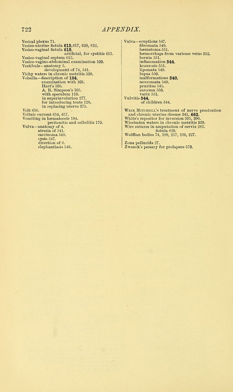 Vesical plexus 71. Vesicouterine fistula 615,617, 620, C32. Vesico-vaginal fistula 615. artificial, for cystitis 611. Vesico-vaginal septum 615. Vesico-vagino-abdominal examination 100. Vestibule—anatomy 5. development of 74, 541. Vichy waters in chronic metritis 339. Volsella—description of 104. examination with 105. Hart's 106. A. R. Simpson's 105. with speculum 110. in superinvolution 277. for introducing tents 128. in replacing uterus 375. Volt 656. Voltaic current 654, 657. Vomiting in hsematocele 184. peritonitis and cellulitis 170. Vulva—anatomy of 4. atresia of 541. carcinoma 549. cysts 547. direction of 6. elephantiasis 548. Vulva—eruptions 547. fibromata 549. hsematoma 551. haemorrhage from varicose veins 552. hernia 551. inflammation 544. kraurosis 551. lipomata 549. lupus 550. malformations 640. neuromata 549. pruritus 545. sarcoma 550. varix 551. Vulvitis 544. of children 544. Weir Mitchell's treatment of nerve prostration and chronic uterine disease 341, 662. White's repositor for inversion 395, 396. Wiesbaden waters in chronic metritis 339. Wire sutures in amputation of cervix 283. fistula 620. Wolffian bodies 74, 199, 217, 226, 227. Zona pellucida 27. Zwanck's pessary for prolapsus 570.