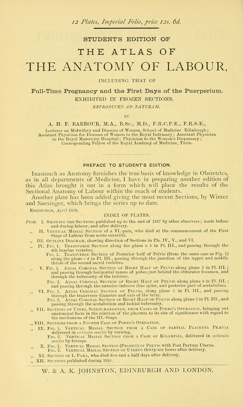 12 Plates, Imperial Folio, price 12s. 6d. STUDENTS EDITION OF THE ATLAS OF THE ANATOMY OF LABOUR, INCLUDING THAT OF Full-Time Pregnancy and the First Days of the Puerperium. EXHIBITED IN FROZEN SECTIONS. REPRODUCED AD NATURAM. A. H. F. BARBOUR, M.A., B.Sc, M.D., F.R.C.P.E., F.R.S.E., Lecturer on Midwifery and Diseases of Women, School of Medicine 'Edinburgh ; Assistant Physician for Diseases of Women to the Royal Infirmary ; Assistant Physician to the Royal Maternity Hospital; Physician to the Women's Dispensary ; Corresponding Fellow of the Royal Academy of Medicine, Turin. PREFACE TO STUDENT'S EDITION. Inasmuch as Anatomy furnishes the true basis of knowledge in Obstetrics, as in all departments of Medicine, I have in preparing another edition of this Atlas brought it out in a form which will place the results of the Sectional Anatomy of Labour within the reach of students. Another plate has been added giving the most recent Sections, by Winter and Saexinger, which brings the series up to date. Edinburgh, April 18S9. INDEX OF PLATES. Plate I. Showing the Sections published up to the end of 18S7 by other observers ; made before and during labour, and after delivery. ,, II. Vertical Mesial Section of a VI.-para, who died at the commencement of the First Stage of Labour from acute enteritis. ,, III. Outline Diagram, showing direction of Sections in Pis. IV., V., and VI. „ IV. Fig. 1. Transverse Section along the plane a b in PI. III., and passing through the 4th lumbar vertebra. Fig. 2. Transverse Section of Posterior half of Pelvis (from the same case as Fig. 1) along the plane c d in PI. III., passing through the junction of the upper and middle thirds of the second sacral vertebra. „ V. Fig. 1. Axial Coronal Section of Right Half of Pelvis along plane 2 in PI. III. ; and passing through horizontal ramus of pubes just behind the obturator foramen, and through the tuberosity of the ischium. Fig. 2. Axial Coronal Section of Right Half of Pelvis along plane 4 in PI. III. ; and passing through the anterior-inferior iliac spine, and posterior part of acetabulum. ,, VI. Fig. 1. Axial Coronal Section of Pelvis, along plane 5 in PI. III., and passing through the transverse diameter and axis of the brim. Fig. 2. Axial Coronal Section of Right Half of Pelvis along plane 3 in PI. III., and passing through the acetabulum and ischial tuberosity. ,, VII. Sections of Uteri, Spirit-hardened, from Cases of Porro's Operation, bringing out anatomical facts in the relation of the placenta to its site of significance with regard to the mechanism of the III.-Stage. ,, VIII. Sections from a Fourth Case of Porro's Operation. IX. Fig. 1. Vertical Mesial Section from a Case of partial Placenta Previa delivered in articulo mortis by turning. Fig. 2. Vertical Mesial Section from a Case of Eclampsia, delivered in .articulo mortis by forceps. X. Fig. 1. Vertical Mesial Section (Frozen) of Pelvis with Post Partum Uterus. Fig. 2. Vertical Mesial Section of Uterus thirty-six hours after delivery. ,, XL Section of I.-Para, who died five and a half days after delivery. ,, XII. Sections published during 1S8S.