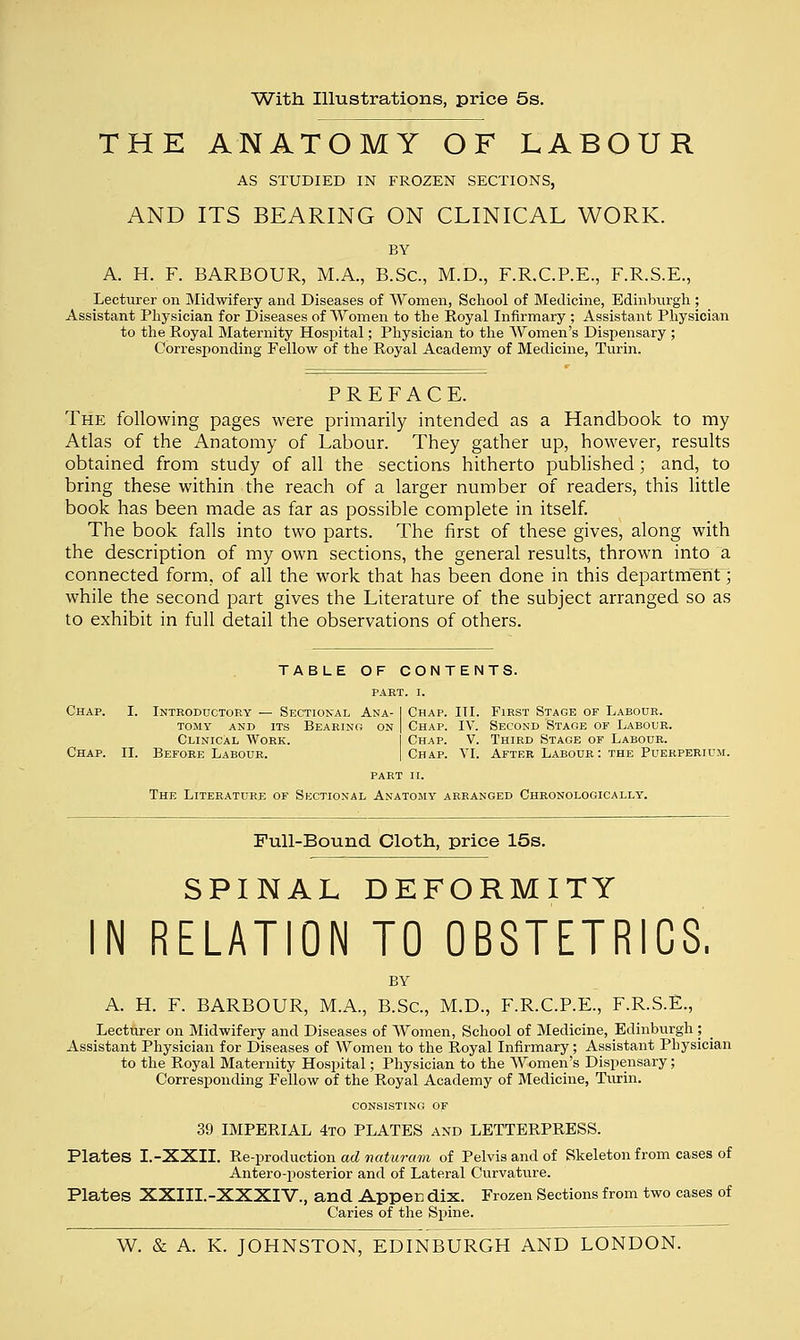 With Illustrations, price 5s. THE ANATOMY OF LABOUR AS STUDIED IN FROZEN SECTIONS, AND ITS BEARING ON CLINICAL WORK. BY A. H. F. BARBOUR, M.A., B.Sc, M.D., F.R.C.P.E., F.R.S.E., Lecturer on Midwifery and Diseases of Women, School of Medicine, Edinburgh; Assistant Physician for Diseases of Women to the Royal Infirmary ; Assistant Physician to the Royal Maternity Hospital; Physician to the Women's Dispensary ; Corresponding Fellow of the Royal Academy of Medicine, Turin. PREFACE. The following pages were primarily intended as a Handbook to my Atlas of the Anatomy of Labour. They gather up, however, results obtained from study of all the sections hitherto published; and, to bring these within the reach of a larger number of readers, this little book has been made as far as possible complete in itself. The book falls into two parts. The first of these gives, along with the description of my own sections, the general results, thrown into a connected form, of all the work that has been done in this department; while the second part gives the Literature of the subject arranged so as to exhibit in full detail the observations of others. TABLE OF CONTENTS. PART. I. Chap. Chap. I. Introductory — Sectional Ana- tomy and its Bearing on Clinical Work. II. Before Labour. Chap. III. First Stage of Labour. Chap. IV. Second Stage of Labour. Chap. V. Third Stage of Labour. Chap. VI. After Labour: the Puerperium. part ii. The Literature of Sectional Anatomy arranged Chronologically. Pull-Bound Cloth, price 15s. SPINAL DEFORMITY N RELATION TO OBSTETRICS, A. H. F. BARBOUR, M.A., B.Sc, M.D., F.R.C.P.E., F.R.S.E., Lecturer on Midwifery and Diseases of Women, School of Medicine, Edinburgh; Assistant Physician for Diseases of Women to the Royal Infirmary; Assistant Physician to the Royal Maternity Hospital; Physician to the Women's Dispensary; Corresponding Fellow of the Royal Academy of Medicine, Turin. CONSISTING OF 39 IMPERIAL 4to PLATES and LETTERPRESS. Plates I.-XXII. Re-production ad naturam of Pelvis and of Skeleton from cases of Antero-posterior and of Lateral Curvature. Plates XXIII.-XXXIV., and Appen dix. Frozen Sections from two cases of Caries of the Spine.