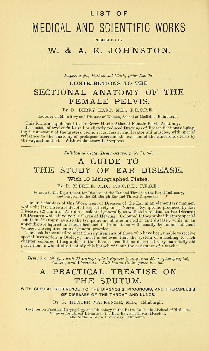 LIST OF MEDICAL AND SCIENTIFIC WORKS PUBLISHED BT W. & A. K. JOHNSTON. Imperial 4to, Full-bound Cloth, price 12s. 6d. CONTRIBUTIONS TO THE SECTIONAL ANATOMY OF THE FEMALE PELVIS. By D. BERRY HART, M.D., F.R.C.P.E., Lecturer on Midwifery and Diseases af Women, School of Medicine, Edinburgh. This forms a supplement to Dr Berry Hart's Atlas of Female Pelvic Anatomy. It consists of twelve full-sized or slightly reduced Drawings of Frozen Sections display- ing the anatomy of the ureters, ischio -rectal fossse, and levator ani muscles, with special reference to the anatomy of prolapsus uteri and the excision of the cancerous uterus by the vaginal method. With explanatory Letterpress. Full-bound Cloth, Demy Octavo, price 7s. 6d. A GUIDE TO THE STUDY OF EAR DISEASE. With 10 Lithographed Plates. By P. M'BRLDE, M.D., F.R.C.P.E., F.R.S.E., Surgeon to the Department for Diseases of the Ear and Throat in the Royal Infirmary, and Surgeon to the Edinburgh Ear and Throat Dispensary. * The first chapters of this Work treat of Diseases of the Ear in an elementary manner, while the last three are devoted resjjectively to (1) Nervous Symptoms produced by Ear Disease ; (2) Tinnitus Aurium considered generally as well as in relation to Ear Disease ; (3) Diseases which involve the Organ of Hearing. Coloured Lithographs illustrate special points in Anatomy, as also the tympanic membrane in health and disease ; while in an appendix are figured and described such instruments as will usually be found sufficient to meet the requirements of general practice. The book is intended to meet the requirements of those who have been unable to receive special instruction in Otology ; and it is believed that the system of attaching to each chapter coloured lithographs of the diseased conditions described very materially aid practitioners who desire to study this branch without the assistance of a teacher. Demy Svo, 130 pp., with 33 Lithographed Figures [many from Micro-photographs), Charts, and Woodcuts. Full-bound Cloth, price 10s. 6d. A PRACTICAL TREATISE ON THE SPUTUM. WITH SPECIAL REFERENCE TO THE DIAGNOSIS, PROGNOSIS, AND THERAPEUSIS OF DISEASES OF THE THROAT AND LUNGS. Bt G. HUNTER MACKENZIE, M.D., Edinburgh, Lecturer on Practical Laryngology and Rhinology in the Extra-Academical School of Medicine, Surgeon for Throat Diseases to the Eye, Ear, and Throat Hospital, and to the AVesiern Dispensary, Edinburgh.