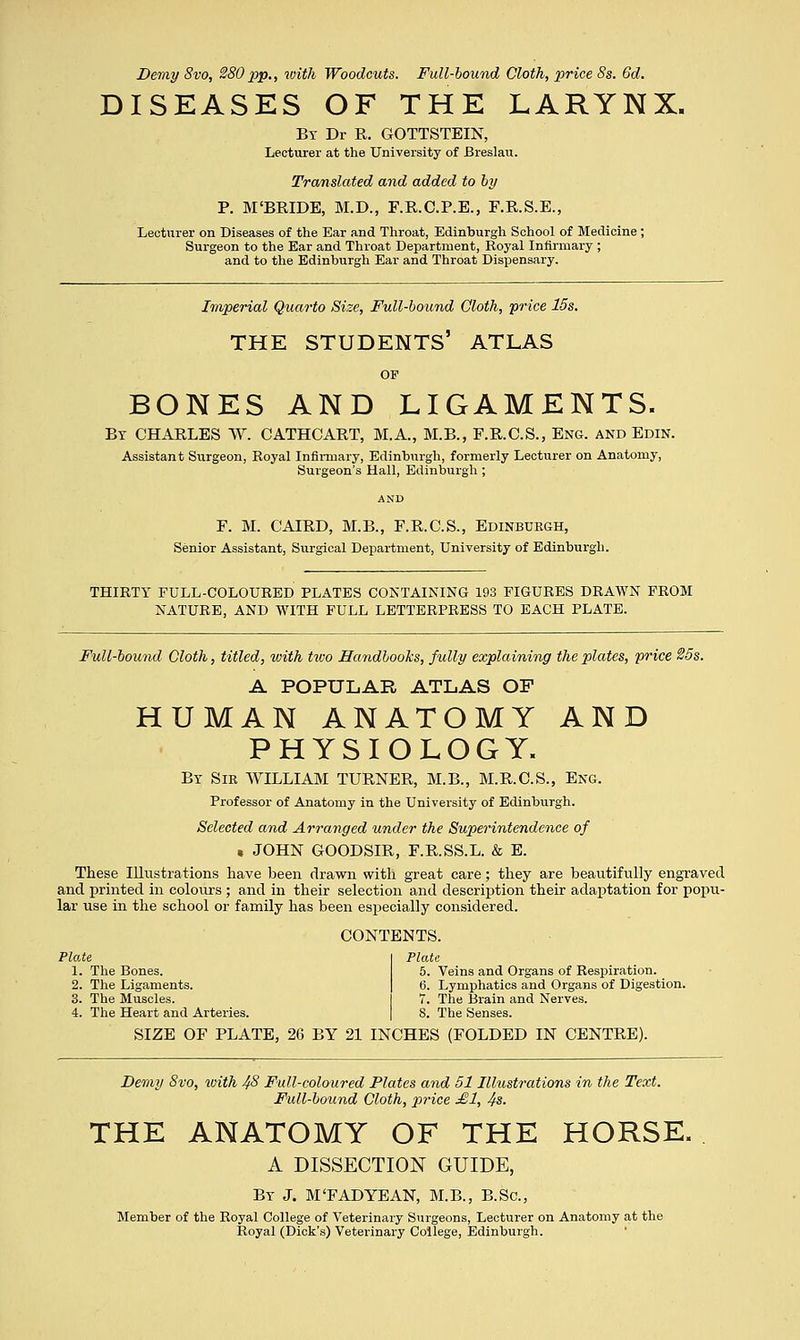 Demy 8vo, 280 pip., with Woodcuts. Full-bound Cloth, price 8s. 6d. DISEASES OF THE LARYNX. By Dr R. GOTTSTEIN, Lecturer at the University of Breslau. Translated and added to by P. M'BRLDE, M.D., F.R.C.P.E., F.R.S.E., Lecturer on Diseases of the Ear and Throat, Edinburgh School of Medicine; Surgeon to the Ear and Throat Department, Royal Infirmary ; and to the Edinburgh Ear and Throat Dispensary. Imperial Quarto Size, Full-bound Cloth, -price 15s. THE STUDENTS' ATLAS OF BONES AND LIGAMENTS. By CHARLES W. CATHCART, M.A., M.B., F.R.C.S., Eng. and Edin. Assistant Surgeon, Royal Infirmary, Edinburgh, formerly Lecturer on Anatomy, Surgeon's Hall, Edinburgh ; F. M. CAIRD, M.B., F.R.C.S., Edinburgh, Senior Assistant, Surgical Department, University of Edinburgh. THIRTY FULL-COLOURED PLATES CONTAINING 193 FIGURES DRAWN FROM NATURE, AND WITH FULL LETTERPRESS TO EACH PLATE. Full-bound Cloth, titled, with two Handbooks, fully explaining the plates, price 25s. A POPULAR ATLAS OF HUMAN ANATOMY AND PHYSIOLOGY. By Sir WILLIAM TURNER, M.B., M.R.C.S., Eng. Professor of Anatomy in the University of Edinburgh. Selected and Arranged under the Superintendence of , JOHN GOODSIR, F.R.SS.L. & E. These Illustrations have been drawn with great care; they are beautifully engraved and printed in colours ; and in their selection and description their adaptation for popu- lar use in the school or family has been especially considered. CONTENTS. Plate 1. The Bones. 2. The Ligaments. 3. The Muscles. 4. The Heart and Arteries. Plate 5. Veins and Organs of Respiration. 6. Lymphatics and Organs of Digestion. 7. The Brain and Nerves. 8. The Senses. SIZE OF PLATE, 26 BY 21 INCHES (FOLDED IN CENTRE). Demy 8vo, with 48 Full-coloured Plates and 51 Illustrations in the Text. Full-bound Cloth, price £1, 4s. THE ANATOMY OF THE HORSE. A DISSECTION GUIDE, By J. M'FAD YE AN, M.B., B.Sc, Member of the Royal College of Veterinary Surgeons, Lecturer on Anatomy at the Royal (Dick's) Veterinary College, Edinburgh.