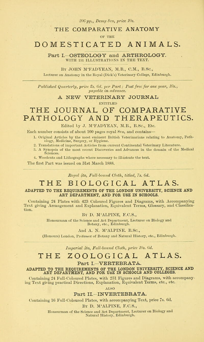 206pp., Demi/ 8ro, price 10s. THE COMPARATIVE ANATOMY OF THE DOMESTICATED ANIMALS. Part I—OSTEOLOGY and ARTHROLOGY. WITH 151 ILLUSTRATIONS IN THE TEXT. By JOHN M'FADYEAN, M.B., CM., B.Sc, Lecturer on Anatomy in the Royal (Dick's) Veterinary College, Edinburgh. Published Quarterly, price 2s. Gd. per Part; Post free for one year, 10s., payable in advance. A NEW VETERINARY JOURNAL ENTITLED THE JOURNAL OF COMPARATIVE PATHOLOGY AND THERAPEUTICS. Edited by J. M'FAD YE AN, M.B., B.Sc, Etc. Each number consists of about 100 pages royal 8vo, and contains— 1. Original Articles by the most eminent British Veterinarians relating to Anatomy, Path- ology, Medicine, Surgery, or Hygiene. 2. Translations of important Articles from current Continental Veterinary Literature. 3. A Synopsis of the most recent Discoveries and Advances in the domain of the Medical Sciences. 4. Woodcuts and Lithographs where necessary to illustrate the text. The first Part was issued on 31st March 1888. Royal 4to, Full-bound Cloth, titled, 7s. 6d. THE BIOLOGICAL ATLAS. ADAPTED TO THE REQUIREMENTS OF THE LONDON UNIVERSITY, SCIENCE AND ART DEPARTMENT, AND FOR USE IN SCHOOLS. Containing 24 Plates with 423 Coloured Figures and Diagrams, with Accompanying Text giving Arrangement and Explanation, Equivalent Terms, Glossary, and Classifica- tion. Bt D. M'ALPINE, F.C.S., Honourman of the Science and Art Department, Lecturer on Biology and Botany, etc., Edinburgh. And A. N. M'ALPINE. B.Sc, (Honours) London, Professor of Botany and Natural History, etc., Edinburgh. Imperial 4to, Full-bound Cloth, price 10s. Gd. THE ZOOLOGICAL ATLAS. Part I.—VERTEBRATA. ADAPTED TO THE REQUIREMENTS OF THE LONDON UNIVERSITY, SCIENCE AND ART DEPARTMENT, AND FOR USE IN SCHOOLS AND COLLEGES. Containing 24 Full-Coloured Plates, with 231 Figures and Diagrams, with accompany- ing Text giving practical Directions, Explanation, Equivalent Terms, etc., etc. ALSO Part II— INVERTEBRATA. Containing 16 Full-Coloured Plates, with accompanying Text, price 7s. Gd. By D. M'ALPINE, F.C.S., Honourman of the Science and Art Department, Lecturer on Biology and Natural History, Edinburgh.