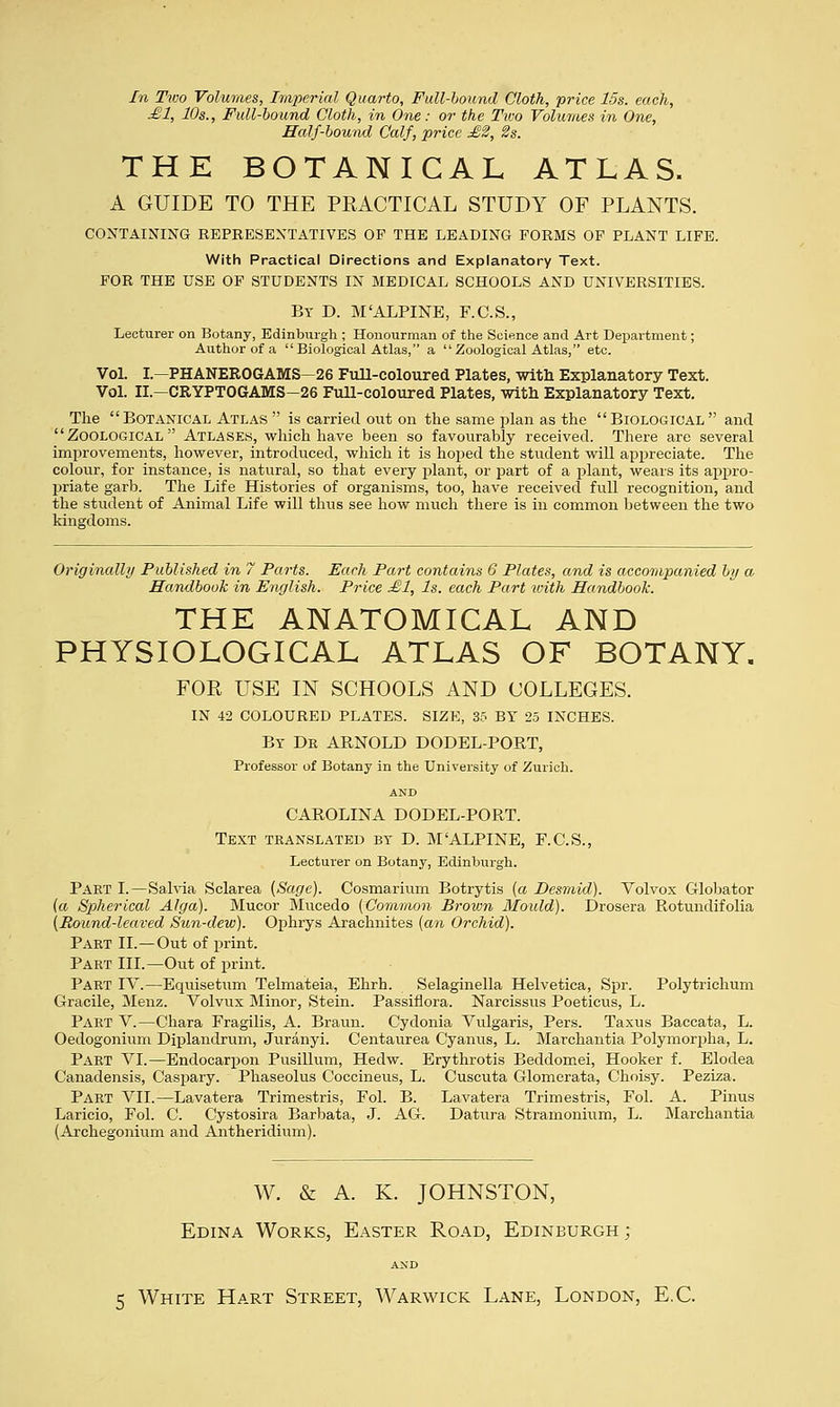 In Two Volumes, Imperial Quarto, Full-bound Cloth, price 15s. each, £1, 10s., Full-bound Cloth, in One: or the Two Volumes in One, Half-bound Calf, price £2, 2s. THE BOTANICAL ATLAS. A GUIDE TO THE PRACTICAL STUDY OF PLANTS. CONTAINING REPRESENTATIVES OF THE LEADING FORMS OF PLANT LIFE. With Practical Directions and Explanatory Text. FOR THE USE OF STUDENTS IN MEDICAL SCHOOLS AND UNIVERSITIES. By D. M'ALPINE, F.C.S., Lecturer on Botany, Edinburgh ; Honourman of the Science and Art Department; Author of a Biological Atlas, a Zoological Atlas, etc. Vol. I.—PHANEROGAMS—26 Full-coloured Plates, with Explanatory Text. Vol. II— CRYPTOGAMS-26 Full-coloured Plates, with Explanatory Text. The Botanical Atlas  is carried out on the same plan as the Biological and Zoological Atlases, which have been so favourably received. There are several improvements, however, introduced, which it is hoped the student will appreciate. The colour, for instance, is natural, so that every jjlant, or part of a plant, wears its appro- priate garb. The Life Histories of organisms, too, have received full recognition, and the student of Animal Life will thus see how much there is in common between the two kingdoms. Originally Published in 7 Parts. Each Part contains 6 Plates, and is accompanied by a Handbook in English. Price £1, Is. each Part with Handbook. THE ANATOMICAL AND PHYSIOLOGICAL ATLAS OF BOTANY. FOR USE IN SCHOOLS AND COLLEGES. IN 42 COLOURED PLATES. SIZE, 35 BT 25 INCHES. By Dr ARNOLD DODEL-PORT, Professor of Botany in the University of Zurich. AND CAROLINA DODEL-PORT. Text translated by D. M'ALPINE, F.C.S., Lecturer on Botany, Edinburgh. Part I.—Salvia Sclarea (Sage). Cosmarium Botrytis (a Desmid). Volvox Globator (a Spherical Alga). Mucor Mucedo [Common Brown Mould). Drosera Rotundifolia (Round-leaved Sun-dew). Ophrys Arachnites (an Orchid). Part II.—Out of print. Part III.—Out of print. Part IV.—Equisetum Telmateia, Ehrh. Selaginella Helvetica, Spr. Polytriehum Gracile, Menz. Volvux Minor, Stein. Passiflora. Narcissus Poeticus, L. Part V.—Chara Fragilis, A. Braun. Cydonia Vulgaris, Pers. Taxus Baccata, L. Oedogonium Diplandrum, Juranyi. Centaurea Cyanus, L. Marchantia Polymorpha, L. Part VI.—Endocarpon Pusillum, Hedw. Erythrotis Beddomei, Hooker f. Elodea Canadensis, Caspary. Phaseolus Coccineus, L. Cuscuta Glomerata, Choisy. Peziza. Part VII.—Lavatera Trimestris, Fol. B. Lavatera Trimestris, Fol. A. Pinus Laricio, Fol. C. Cystosira Barbata, J. AG. Datura Stramonium, L. Marchantia (Archegonium and Antheridium). W. & A. K. JOHNSTON, Edina Works, Easter Road, Edinburgh; AND 5 White Hart Street, Warwick Lane, London, E.C.