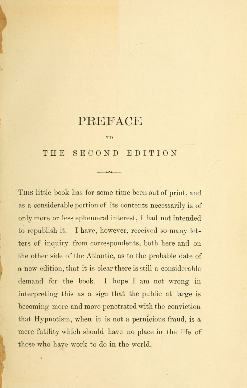 TO THE SECOND EDITION This little book has for some time been out of print, and as a considerable portion of its contents necessarily is of only more or less ephemeral interest, I bad not intended to republish it. I have, however, received so many let- ters of inquiry from correspondents, both here and on the other side of the Atlantic, as to the probable date of a new edition, that it is clear there is still a considerable demand for the book. I hope I am not wrong in interpreting this as a sign that the public at large is becoming more and more penetrated with the conviction that Hypnotism, when it is not a pernicious fraud, is a mere futility which should have no place in the life of those who have work to do in the world.