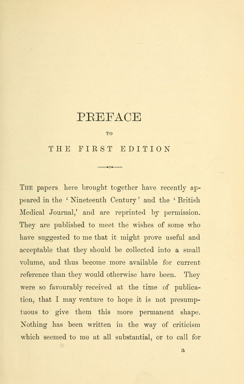 TO THE FIRST EDITION The papers liere broiiglit together have recently ap- peared in the ' Nineteenth Century' and the ' British Medical Journal/ and are reprinted by permission. They are published to meet the wishes of some who have suggested to me that it might prove useful and acceptable that they should be collected into a small volume, and thus become more available for current reference than they would otherwise have been. They were so favourably received at the time of publica- tion, that I may venture to hope it is not presump- tuous to give them this more permanent shape. Nothing has been written in the way of criticism which, seemed to me at all substantial, or to call for a