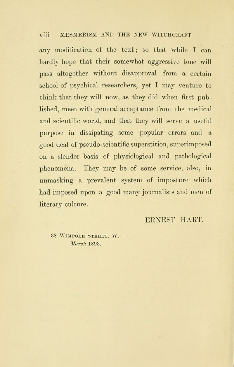 any modificaticn of the text; so that while I can hardly hope that their somewhat aggressive tone will pass altogether without disapproval from a certain school of psychical researchers, yet I may venture to think that they will now, as they did when first pub- lished, meet with general acceptance from the medical and scientific world, and that they will serve a useful purpose in dissipating some popular errors and a good deal of pseudo-scientific superstition, superimposed on a slender basis of physiological and pathological phenomena. They may be of some service, also, in unmasking a prevalent system of imposture which had imposed upon a good many journalists and men of literary culture. ERNEST HART. 38 WiMPOLB Stebet, W. Marok 1893.