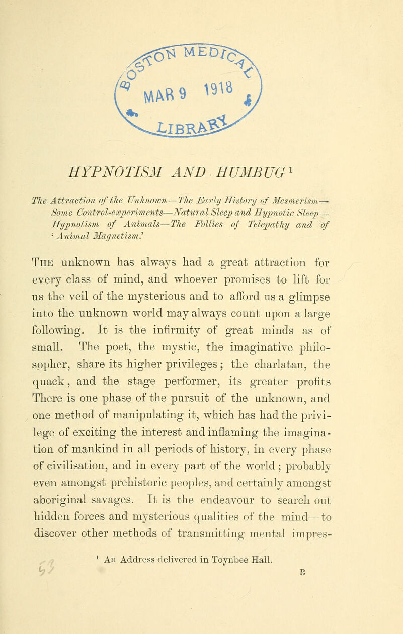 HYPNOTISM AND HUMBUG' The Attraction of the Unknown—The Early History/ of Mesmerism— Some Control-experiments—Natural Sleep and Hypnotic Sleep— Hypnotism of Animals—The Follies of Telepathy and of ' Animal Magnetism.^ The unknown has always had a great attraction for every class of mind, and whoever promises to lift for us the veil of the mysterious and to afford us a glimpse into the unknown world may always count upon a large following. It is the infirmity of great minds as of small. The poet, the mystic, the imaginative philo- sopher, share its higher privileges; the charlatan, the quack, and the stage performer, its greater profits There is one phase of the pursuit of the unknown, and one method of manipulating it, which has had the privi- lege of exciting the interest and inflaming the imagina- tion of mankind in all periods of history, in every phase of civilisation, and in every part of the world; probably even amongst prehistoric peoples, and certainly amongst aboriginal savages. It is the endeavour to search out hidden forces and mysterious qualities of the mind—to discover other methods of transmittiug mental impres- ^ An Address delivered in Toynbee Hall.