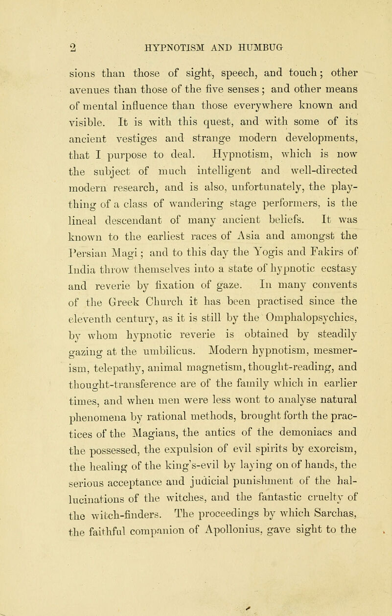 sions than those of sight, speech, and touch; other avenues than those of the five senses ; and other means of mental influence than those everywhere known and visible. It is with this quest, and with some of its ancient vestiges and strange modern developments, that I purpose to deal. Hypnotism, which is now the subject of much intelligent and well-directed modern research, and is also, unfortunately, the play- thing of a class of wandering stage performers, is the lineal descendant of many ancient beliefs. It was known to the earliest races of Asia and amongst the Persian Magi; and to this day the Yogis and Fakirs of India throw themselves into a state of hypnotic ecstasy and reverie by fixation of gaze. In many convents of the Greek Church it has been practised since the eleventh century, as it is sfcill by the Omphalopsychics, by whom h3^pnotic reverie is obtained by steadily gazing at the umbilicus. Modern hypnotism, mesmer- ism, telepathy, animal magnetism, thought-reading, and thought-transference are of the family which in earlier times, and when men were less wont to analyse natural phenomena by rational methods, brought forth the prac- tices of the Magians, the antics of the demoniacs and the possessed, the expulsion of evil spirits by exorcism, the healing of the king's-evil by laying on of hands, the serious acceptance and judicial punishment of the hal- lucinations of the witches, and the fantastic cruelty of the wibch-finders. The proceedings by which Sarchas, the faithful companion of Apollonius, gave sight to the