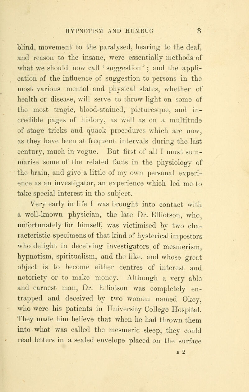 blind, movement to the paralysed, hearing to the deaf, and reason to the insane, were essentially methods of what we should now call ' suggestion '; and the appli- cation of the influence of suggestion to persons in the most various mental and physical states, whether of health or disease, will serve to throw light on some of the most tragic, blood-stained, picturesque, and in- credible pages of histor)^, as well as on a multitude of stage tricks and quack procedures which are now, as they have been at frequent intervals during the last centtiry, much in vogue. But first of all I must sum- naarise some of the related facts in the physiology of the brain, and give a little of my own personal experi- ence as an investigator, an experience which led me to take special interest in the subject. Very early in life I was brought into contact with a well-known physician, the late Dr. Elliotson, who unfortunately for himself, was victimised by two cha- racteristic specimens of that kind of hysterical impostors who delight in deceiving investigators of mesmerism, hypnotism, spiritualism, and the like, and whose great object is to become either centres of interest and notoriety or to make money. Although a very able and earnest man. Dr. Elliotson was completely en- trapped and deceived by two women named Okey, who were his patients in University College Hospital. They made him believe that when he had thrown them into what was called the mesmeric sleep, they could read letters in a sealed envelope placed on the surface B 2