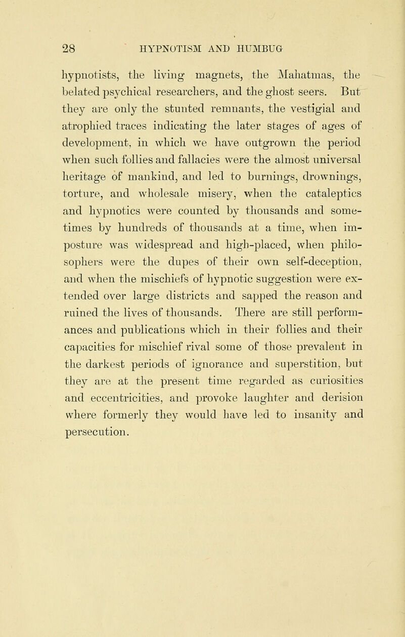 hypnotists, the living magnets, the Mahatmas, the belated psychical researchers, and the ghost seers. But they are only the stunted remnants, the vestigial and atrophied traces indicating the later stages of ages of development, in which we have outgrown the period when such follies and fallacies were the almost universal heritage of mankind, and led to burnings, drownings, torture, and wholesale misery, when the cataleptics and hypnotics were counted by thousands and some- times by hundreds of thousands at a time, when im- posture was widespread and high-placed, when philo- sophers were the dupes of their own self-deception, and when the mischiefs of hypnotic suggestion were ex- tended over large districts and sapped the reason and ruined the lives of thousands. There are still perform- ances and publications which in their follies and their capacities for mischief rival some of those prevalent in the darkest periods of ignorance and superstition, but they are at the present time regarded as curiosities and eccentricities, and provoke laughter and derision where formerly they would have led to insanity and persecution.