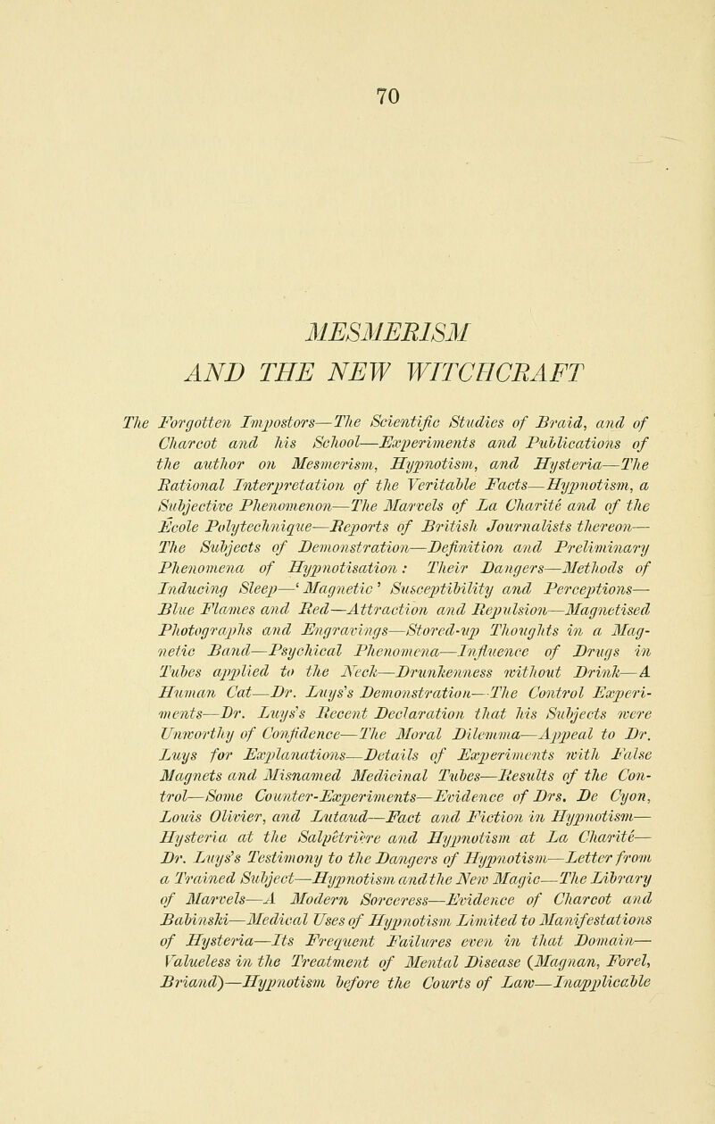 MESMERISM AND THE NEW WITCHCRAFT The Forgotten Imjjodors—The Scientific Studies of Braid, and of Charcot and his School—ExiJeriments and Pullications of the author on Mesmerism, Hypnotism, and Hysteria—The National Interpretation of the VeritaMe Facts—Hypnotism, a Subjective Phenomenon—The Marvels of La Charite and of the Fcole Polytechnique—Beports of Bi^itish Journalists thereon— The Subjects of Demonstration—Definition and Preliminary Phe7iome7ia of Hypnotisation: Their Dangers—Methods of Inducing Sleep—' Magnetic ' Susceptibility and Perceptions—• Blue Flames and Bed—Attraction and Bepulsion—Magnetised Photographs and Engravings—Stored-up Thoughts in a Mag- netic Band—Psychical Phenomena—Influence of Drugs in Tubes applied to the Nech—Drunhenness without Drink—A Human Cat—Dr. Luys's Demonstration—The Control Experi- ments—Dr. Luys's Decent Declaration that Ms Subjects roere TJnivorthy of Confidence—The Moral Dilemma—Appeal to Dr. Luys for Explanations—Details of Experiments rvith False Magnets and Misnamed Medicinal Tubes—Besults of the Con- trol—Some Counter-Experiments—Evidence of Drs, De Cyon, Louis Olivier, and Lutaud—Fact and Fiction in Hypnotism— Hysteria at the SalyHri'i'.re and Hypnotism at La Charite— Dr. Luys's Testimony to the Dangers of Hypnotism—Letter from a Trained Subject—Hypnotism andthe New Magic—The Library of Marvels—A Modern Sorceress—Evidence of Charcot and Babinslii—Medical Uses of Hypnotism Limited to Manifestations of Hysteria—Its Frequeoit Failures even in that Domain— Valueless in the Treatment of Mental Disease {Magnan, Forel, Briand)—Hypnotism before the Courts of Law—Inapplicable