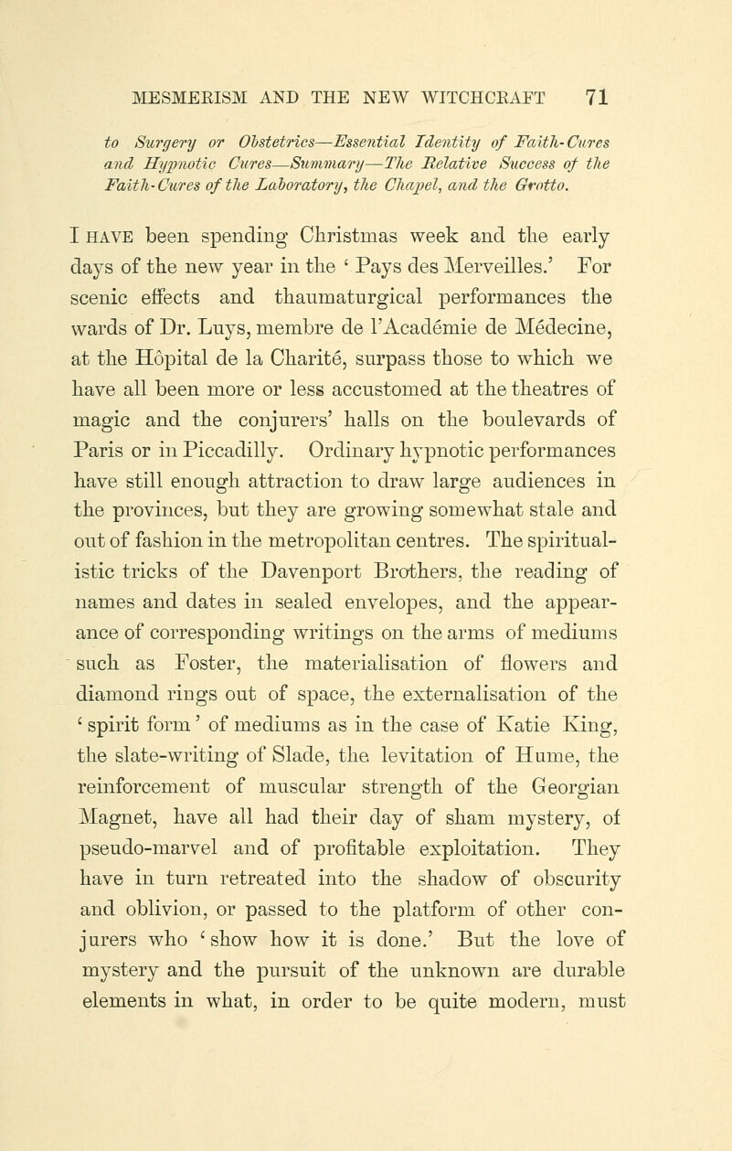 to Surgery or OlstetHcs—Essential Identity of Faith-Cures and Hypnotic Cures—Summary—The Relative Success of the Faith- Cures of the Laboratory^ the Chapel, and the Grotto. I HAVE been spending Oliristmas week and tlie early days of the new year in the ' Pays des Merveilles.' For scenic effects and thaumaturgical performances the wards of Dr. Luys, membre de I'Academie de Medecine, at the Hopital de la Oharite, surpass those to which we have all been more or less accustomed at the theatres of magic and the conjurers' halls on the boulevards of Paris or in Piccadilly. Ordinary hypnotic performances have still enough attraction to draw large audiences in the provinces, but they are growing somewhat stale and out of fashion in the metropolitan centres. The spiritual- istic tricks of the Davenport Brothers, the reading of names and dates in sealed envelopes, and the appear- ance of corresponding writings on the arms of mediums ' such as Foster, the materialisation of flowers and diamond rings out of space, the externalisation of the ' spirit form' of mediums as in the case of Katie King, the slate-writing of Slade, the levitation of Hume, the reinforcement of muscular strength of the Georgian Magnet, have all had their day of sham mystery, of pseudo-marvel and of profitable exploitation. They have in turn retreated into the shadow of obscurity and oblivion, or passed to the platform of other con- jurers who 'show how it is done.' But the love of mystery and the pursuit of the unknown are durable elements in what, in order to be quite modern, must