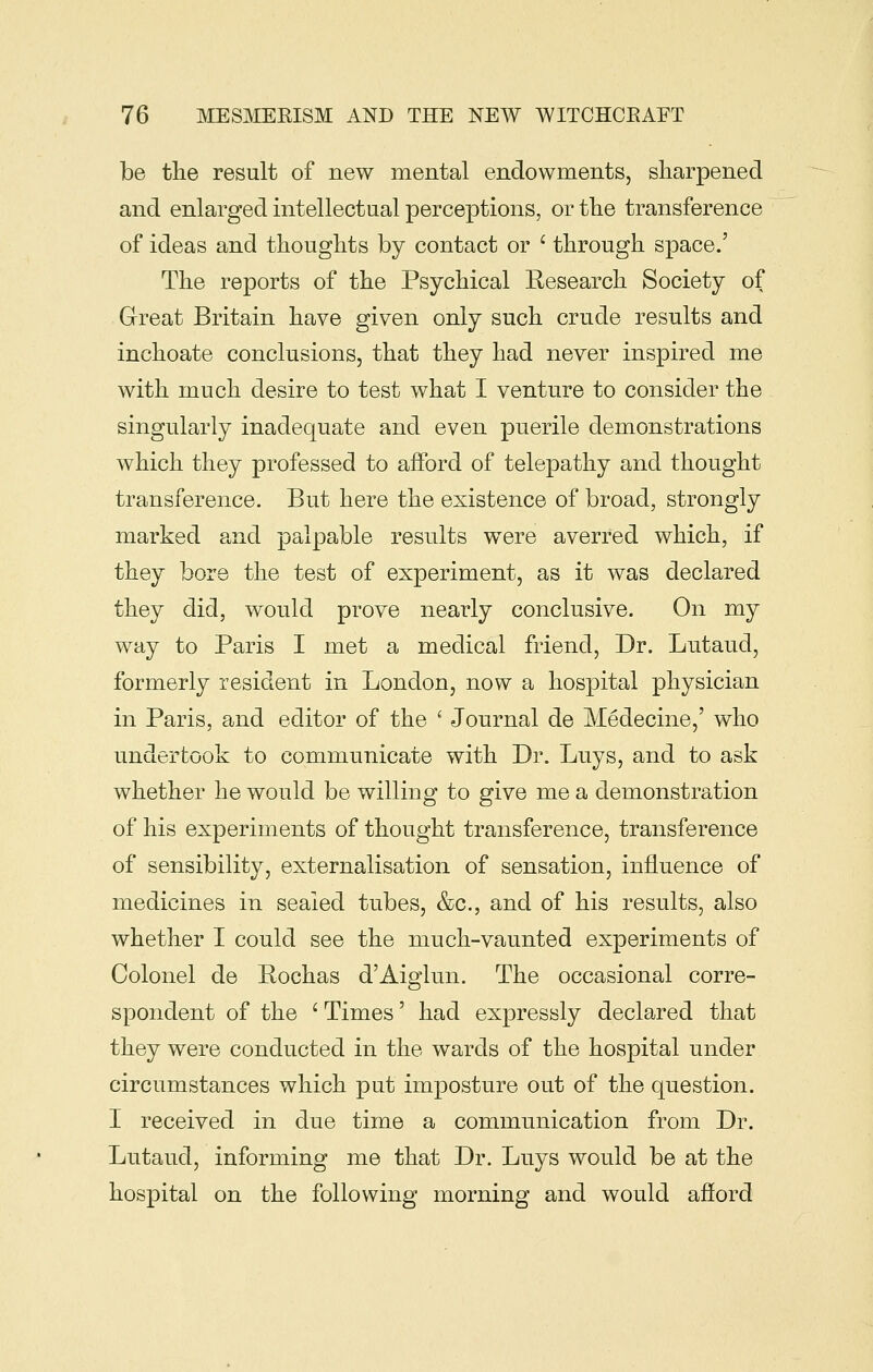 be tlie result of new mental endowments, sharpened and enlarged intellectual perceptions, or tlie transference of ideas and thoughts by contact or ' through space.' The reports of the Psychical Kesearch Society of Great Britain have given only such crude results and inchoate conclusions, that they had never inspired me with much desire to test what I venture to consider the singularly inadequate and even puerile demonstrations which they professed to afford of telepathy and thought transference. But here the existence of broad, strongly marked and palpable results were averred which, if they bore the test of experiment, as it was declared they did, would prove nearly conclusive. On my way to Paris I met a medical friend, Dr. Lutaud, formerly resident in London, now a hospital physician in Paris, and editor of the ' Journal de Medecine,' who undertook to communicate with Dr. Luys, and to ask whether he would be willing to give me a demonstration of his experiments of thought transference, transference of sensibility, externalisation of sensation, influence of medicines in sealed tubes, &c., and of his results, also whether I could see the much-vaunted experiments of Colonel de Eochas d'Aiglun. The occasional corre- spondent of the ' Times' had expressly declared that they were conducted in the wards of the hospital under circumstances which put imposture out of the question. I received in due time a communication from Dr. Lutaud, informing me that Dr. Luys would be at the hospital on the following morning and would afiord