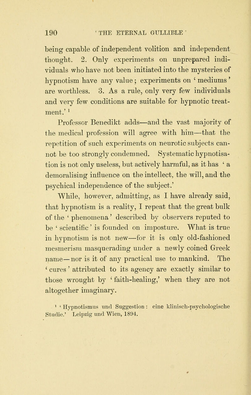 being capable of independent volition and independent thought. 2. Only experiments on unprepared indi- viduals who have not been initiated into the mysteries of hypnotism have any valae ; experiments on ' mediums ' are worthless. 3. As a rule, only very few individuals and very few conditions are suitable for hypnotic treat- ment.' ^ Professor Benedikt adds—and the vast majority of the medical profession will agree with him—that the repetition of such experiments on neurotic subjects can- not be too strongly condemned. Systematic hypnotisa- tion is not only useless, but actively harmful, as it has 'a demoralising influence on the intellect, the will, and the psychical independence of the subject.' While, however, admitting, as I have already said, that hypnotism is a reality, I repeat that the great bulk of the ' phenomena' described by observers reputed to be ' scientific ' is founded on imposture. What is true in hypnotism is not new—for it is only old-fashioned mesmerism masquerading under a newly coined Greek name^nor is it of any practical use to mankind. The ' cures ' attributed to its agency are exactly similar to those wrought by ' faith-healing,' when they are not altogether imaginary. ' ' Hypnotismus und Suggestion : eine klinisch-psychologische Studie.' Leipzig imd Wien, 1894.