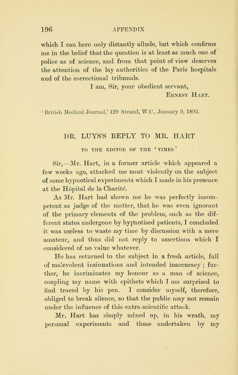 which I can here only distantly allude, but which confirms me in the belief that the question is at least as much one of police as of science, and from that point of view deserves the attention of the lay authorities of the Paris hospitals and of the correctional tribunals. I am. Sir, your obedient servant, Ernest Hart. ' British Medical Journal,' 429 Strand, W.C, January 9, 1893. DR. LUYS'S REPLY TO MR. HART TO THE EDITOR OF THE ' TIMES ' Sir,—Mr. Hart, in a former article which appeared a few weeks ago, attacked me most violently on the subject of some hypnotical experiments which I made in his presence at the Hopital de la Charite. As Mr. Hart had shown me he was perfectly incom- petent as judge of the matter, that he was even ignorant of the primary elements of the problem, such as the dif- ferent states undergone by hypnotised patients, I concluded it was useless to waste my time by discussion with a mere amateur, and thus did not reply to assertions which I considered of no value whatever. He has returned to the subject in a fresh article, full of malevolent insinuations and intended inaccuracy; fur- ther, he incriminates my honour as a man of science, coupling my name with epithets which I am surprised to find traced by his pen. I consider myself, therefore, obliged to break silence, so that the public may not remain under the influence of this extra-scientific attack. Mr. Hart has simply mixed up, in his wrath, my personal experiments and those undertaken by my