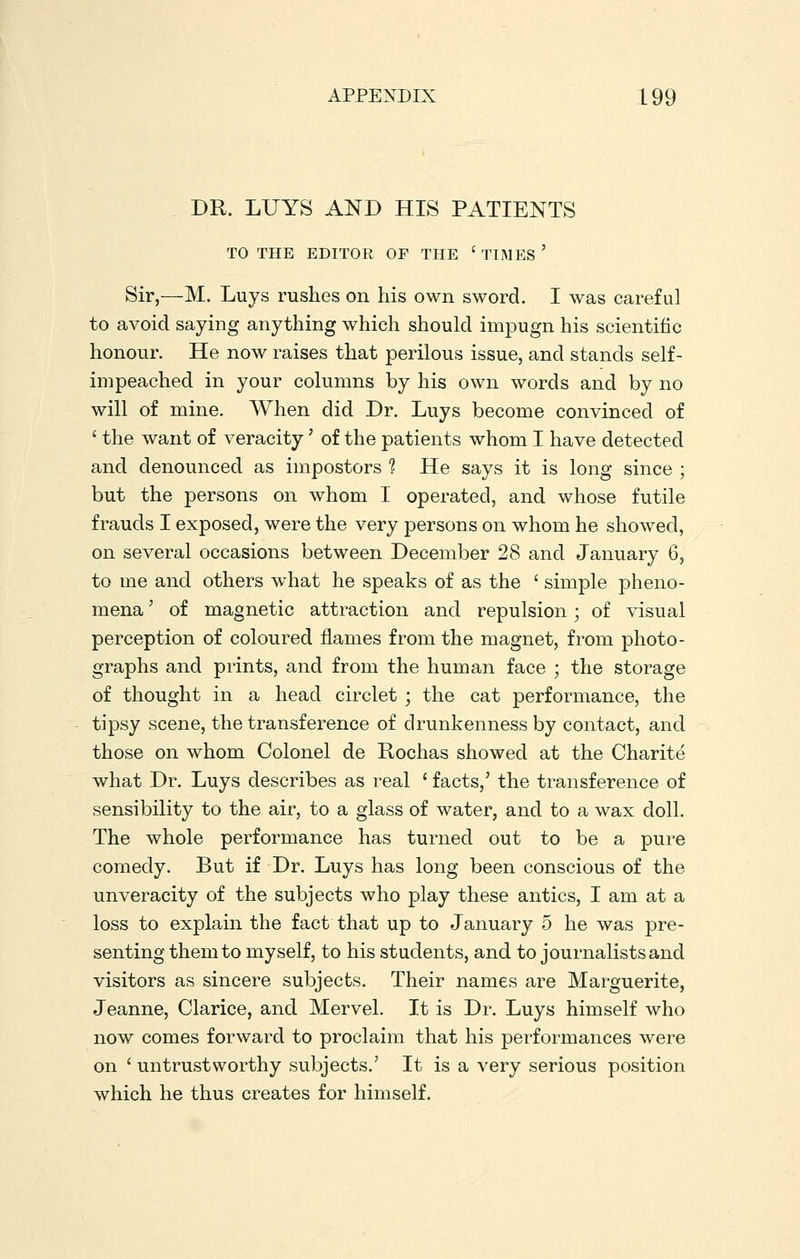 DR. LUYS AND HIS PATIENTS TO THE EDITOR OF THE ' TIMES ' Sir,—M. Luys rushes on his own sword. I was careful to avoid saying anything which should impugn his scientific honour. He now raises that perilous issue, and stands self- impeached in your columns by his own words and by no will of mine. When did Dr. Luys become convinced of ' the want of veracity' of the patients whom I have detected and denounced as impostors 1 He says it is long since ; but the persons on whom I operated, and whose futile frauds I exposed, were the very persons on whom he showed, on several occasions between December 28 and January 6, to me and others what he speaks of as the ' simple pheno- mena ' of magnetic attraction and repulsion; of visual perception of coloured flames from the magnet, from photo- graphs and prints, and from the human face ; the storage of thought in a head circlet ; the cat performance, the tipsy scene, the transference of drunkenness by contact, and those on whom Colonel de Rochas showed at the Charite what Dr. Luys describes as real ' facts,' the transference of sensibility to the air, to a glass of water, and to a wax doll. The whole performance has turned out to be a pure comedy. But if Dr. Luys has long been conscious of the unveracity of the subjects who play these antics, I am at a loss to explain the fact that up to January 5 he was pre- senting them to myself, to his students, and to journalists and visitors as sincere subjects. Their names are Marguerite, Jeanne, Clarice, and Mervel. It is Dr. Luys himself who now comes forward to proclaim that his performances were on ' untrustworthy subjects.' It is a very serious position which he thus creates for himself.