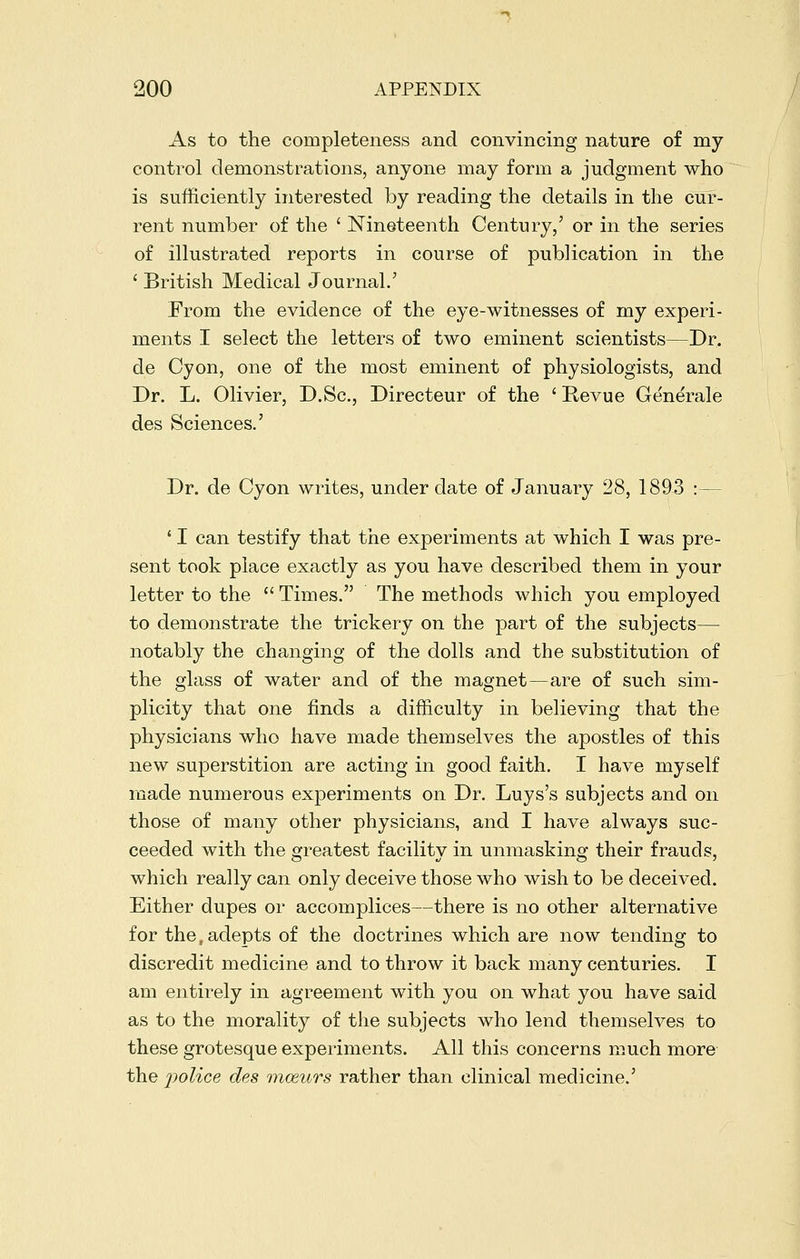 As to the completeness and convincing nature of my control demonstrations, anyone may form a judgment who is sufficiently interested by reading the details in the cur- rent number of the ' Nineteenth Century,' or in the series of illustrated reports in course of publication in the ' British Medical Journal.' From the evidence of the eye-witnesses of my experi- ments I select the letters of two eminent scientists—Dr. de Cyon, one of the most eminent of physiologists, and Dr. L. Olivier, D.Sc, Directeur of the ' Revue Generale des Sciences.' Dr. de Cyon writes, under date of January 28, 1893 :— ' I can testify that the experiments at which I was pre- sent took place exactly as you have described them in your letter to the  Times. The methods which you employed to demonstrate the trickery on the ]3art of the subjects— notably the changing of the dolls and the substitution of the glass of water and of the magnet—are of such sim- plicity that one finds a difficulty in believing that the physicians who have made themselves the apostles of this new superstition are acting in good faith. I have myself roade numerous experiments on Dr. Luys's subjects and on those of many other physicians, and I have always suc- ceeded with the 2:reatest facilitv in unmaskinsr their frauds, which really can only deceive those who wish to be deceived. Either dupes or accomplices—there is no other alternative for the, adepts of the doctrines which are now tending to discredit medicine and to throw it back many centuries. I am entirely in agreement with you on what you have said as to the morality of the subjects who lend themselves to these grotesque experiments. All this concerns much more the police des mceurs rather than clinical medicine.'