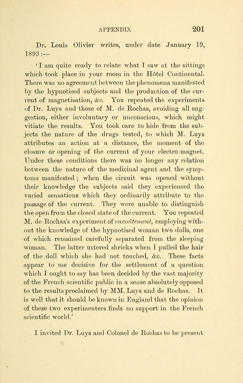 Dr. Louis Olivier writes, under date January 19, 1893 :— ' I am quite ready to relate what I saw at the sittings which took place in your room in the Hotel Continental. There was no agreement between the phenomena manifested by the hypnotised subjects and the production of the cur- rent of magnetisation, &c. You repeated the experiments of Dr. Luys and those of M. de Rochas, avoiding all sug- gestion, either involuntary or unconscious, which might vitiate the results. You took care to hide from the sub- jects the nature of the drugs tested, to which M. Luys attributes an action at a distance, the moment of the closure or opening of the current of your electro-magnet. Under these conditions there was no longer any relation between the nature of the medicinal agent and the symp- toms manifested ; when the circuit was opened without their knowledge the subjects said they experienced the varied sensations which they ordinarily attribute to the passage of the current. They were unable to distinguish the open from the closed state of the current. You repeated -M. de Rochas's experiment of envoutement, employing with- out the knowledge of the hypnotised woman two dolls, one of which remained carefully separated from the sleeping- woman. The latter uttered shrieks when I pulled the hair of the doll which she had not touched, &c. These facts appear to me decisive for the settlement of a question which I ought to say has been decided by the vast majority of the French scientific public in a sense absolutely opposed to the results proclaimed by MM. Luys and de Rochas. It is well that it should be known in England that the opinion of these two experimenters finds no support in the French scientific world.' I invited Dr. Luys and Colonel de Rochas to be present