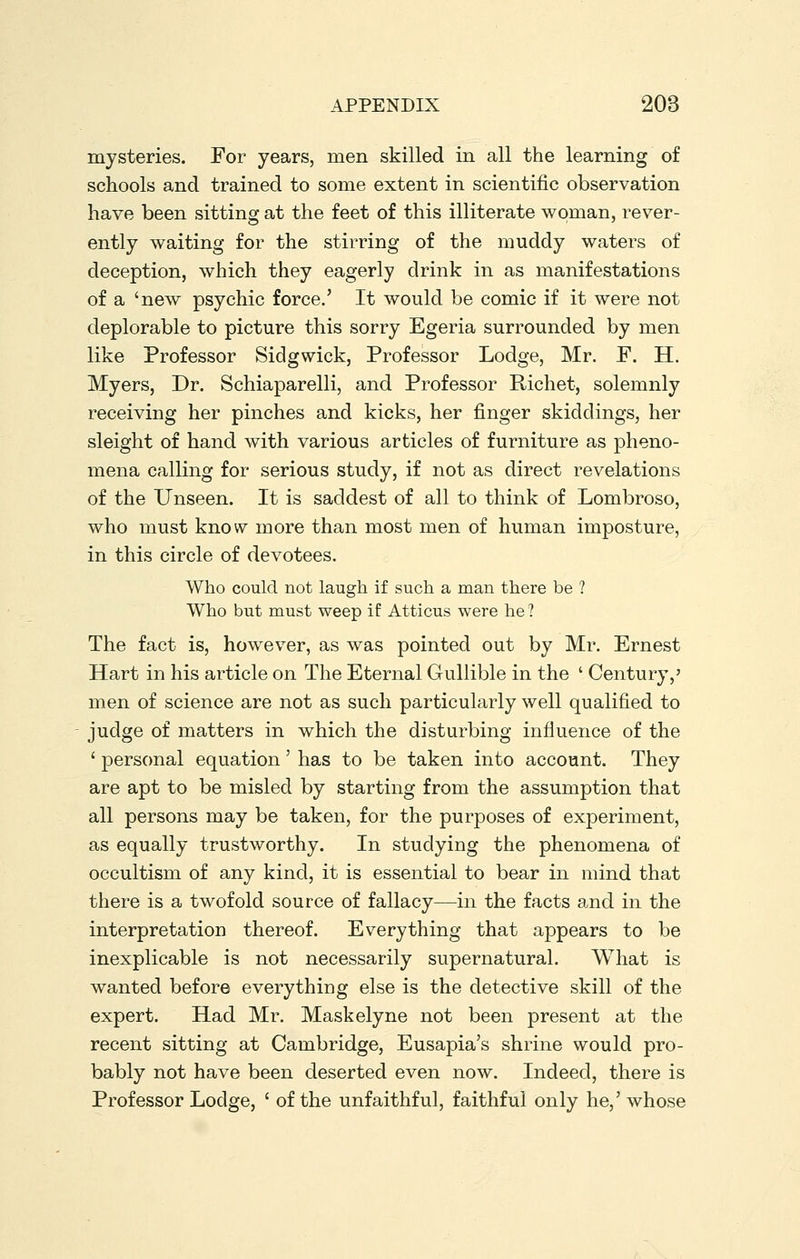 mysteries. For years, men skilled in all the learning of schools and trained to some extent in scientific observation have been sitting at the feet of this illiterate woman, rever- ently waiting for the stirring of the muddy waters of deception, which they eagerly drink in as manifestations of a 'new psychic force.' It would be comic if it were not deplorable to picture this sorry Egeria surrounded by men like Professor Sidgwick, Professor Lodge, Mr. F. H. Myers, Dr. Schiaparelli, and Professor Richet, solemnly receiving her pinches and kicks, her finger skiddings, her sleight of hand with various articles of furniture as pheno- mena calling for serious study, if not as direct revelations of the Unseen. It is saddest of all to think of Lombroso, who must know more than most men of human imposture, in this circle of devotees. Who could not laugh if such a man there be ? Who but must weep if Atticus were he ? The fact is, however, as was pointed out by Mr. Ernest Hart in his article on The Eternal Gullible in the ' Century,' men of science are not as such particularly well qualified to judge of matters in which the disturbing influence of the ' personal equation' has to be taken into account. They are apt to be misled by starting from the assumption that all persons may be taken, for the purposes of experiment, as equally trustworthy. In studying the phenomena of occultism of any kind, it is essential to bear in mind that there is a twofold source of fallacy—in the facts and in the interpretation thereof. Everything that appears to be inexplicable is not necessarily supernatural. What is wanted before everything else is the detective skill of the expert. Had Mr. Maskelyne not been present at the recent sitting at Cambridge, Eusapia's shrine would pro- bably not have been deserted even now. Indeed, there is Professor Lodge, ' of the unfaithful, faithful only he,' whose