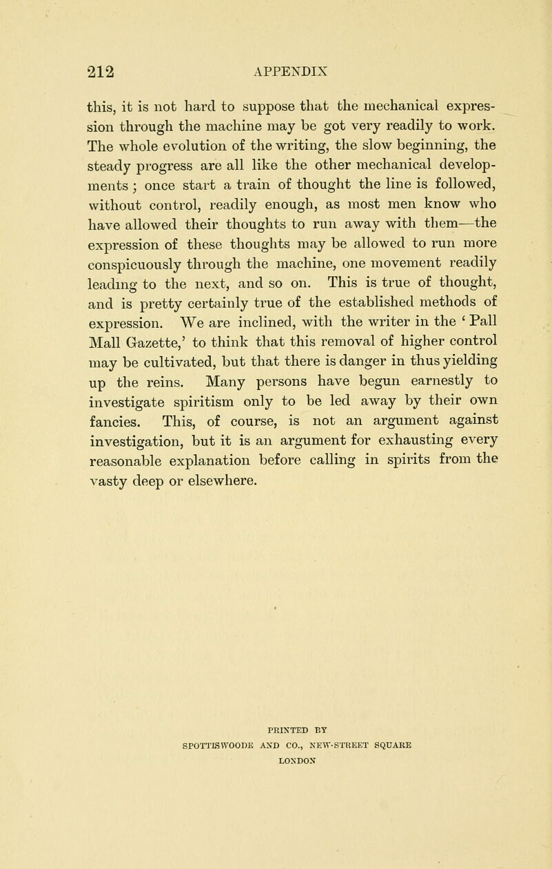 this, it is not hard to suppose that the mechanical expres- sion through the machine may be got very readily to work. The whole evolution of the writing, the slow beginning, the steady progress are all like the other mechanical develop- ments ; once start a train of thought the line is followed, without control, readily enough, as most men know who have allowed their thoughts to run away with them—the expression of these thoughts may be allowed to run more conspicuously through the machine, one movement readily leading to the next, and so on. This is true of thought, and is pretty certainly true of the established methods of expression. We are inclined, with the writer in the ' Pall Mall Gazette,' to think that this removal of higher control may be cultivated, but that there is danger in thus yielding up the reins. Many persons have begun earnestly to investigate spiritism only to be led away by their own fancies. This, of course, is not an argument against investigation, but it is an argument for exhausting every reasonable explanation before calling in spirits from the vasty deep or elsewhere. PRINTED BY SPOTTISWOODE AXD CO., NEW-STREET SQUARE LONDON