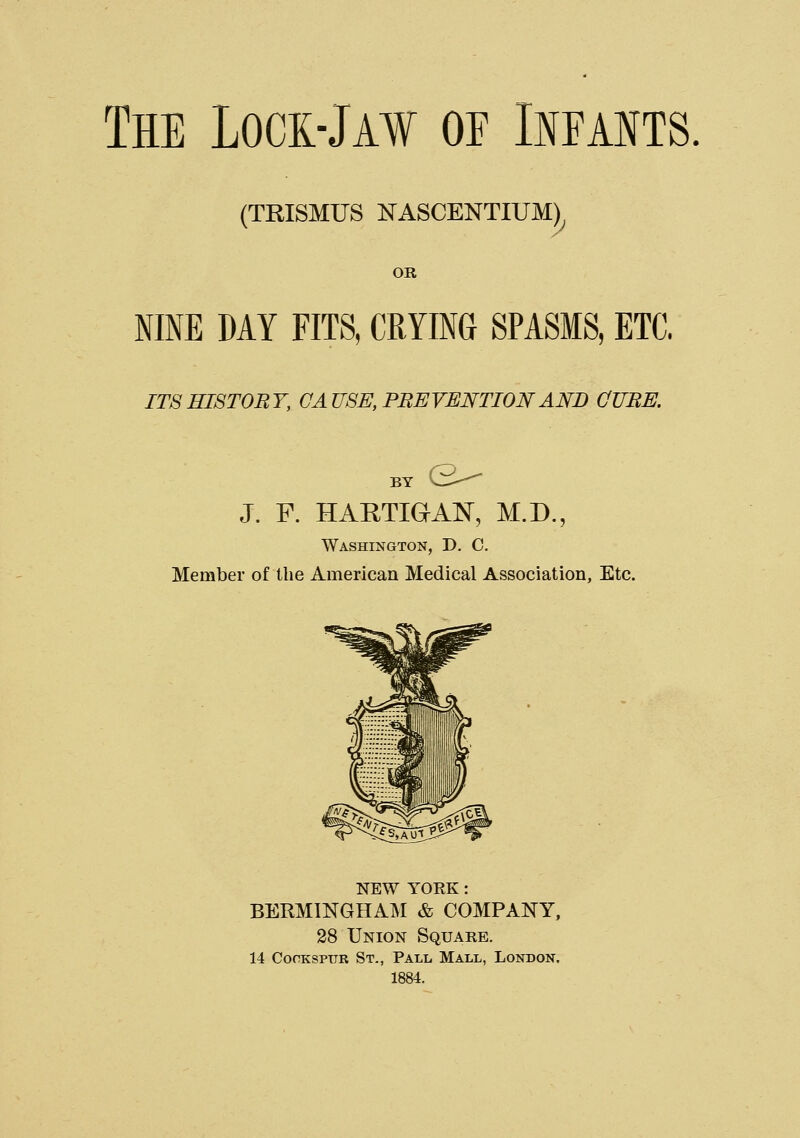 (TRISMUS NASCENTIUM) OR NINE MY FITS, CRYING SPASMS, ETC. IT8HI8T0RY, CAUSE, PREVENTION AND CUBE. BY V— J. F. HAHTIGAN, M.D., Washington, D. C. Member of the American Medical Association, Etc. NEW YORK: BERMINGHAM & COMPANY, 28 Union Square, 14 CocKSPUR St., Pall Mall, London. 1884.