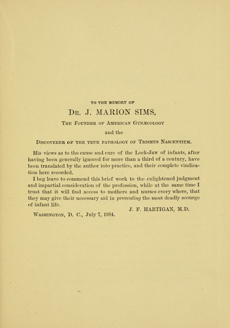 TO THE MEMORY OF Dr. J. MAMOJN^ SIMS, The Foundeb of American Gtn^colo&y and the Discoverer of the true pathology of Trismus Nascentium. His views as to the cause and cure of the Lock-Jaw of infants, after having been generally ignored for more than a third of a century, have been translated by the author into practice, and their complete vindica- tion here recorded. I beg leave to commend this brief work to the enhghtened judgment and impartial consideration of the profession, while at the same time I trust that it will find access to mothers and nurses every where, that they may give their necessary aid in preventing the most deadly scourge of infant life. J. F. HAETIGAN, M.D. Washington, D. C, July 7, 1884.