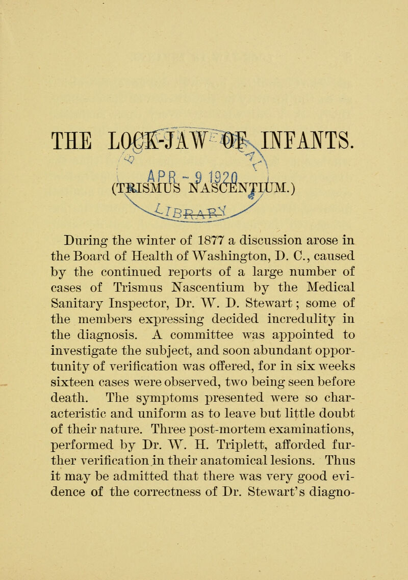 THE LOBESW'llUirAITS. (miSMUS ~NAS(TENJlijM.) During the winter of 1877 a discussion arose in the Board of Health of Washington, D. C, caused by the continued reports of a large number of cases of Trismus Nascentium by the Medical Sanitary Inspector, Dr. W. D. Stewart; some of the members expressing decided incredulity in the diagnosis. A committee was appointed to investigate the subject, and soon abundant oppor- tunity of verification was offered, for in six weeks sixteen cases were observed, two being seen before death. The symptoms presented were so char- acteristic and uniform as to leave but little doubt of their nature. Three post-mortem examinations, performed by Dr. W. H. Triplett, afforded fur- ther verification in their anatomical lesions. Thus it may be admitted that there was very good evi- dence of the correctness of Dr. Stewart's diagno-