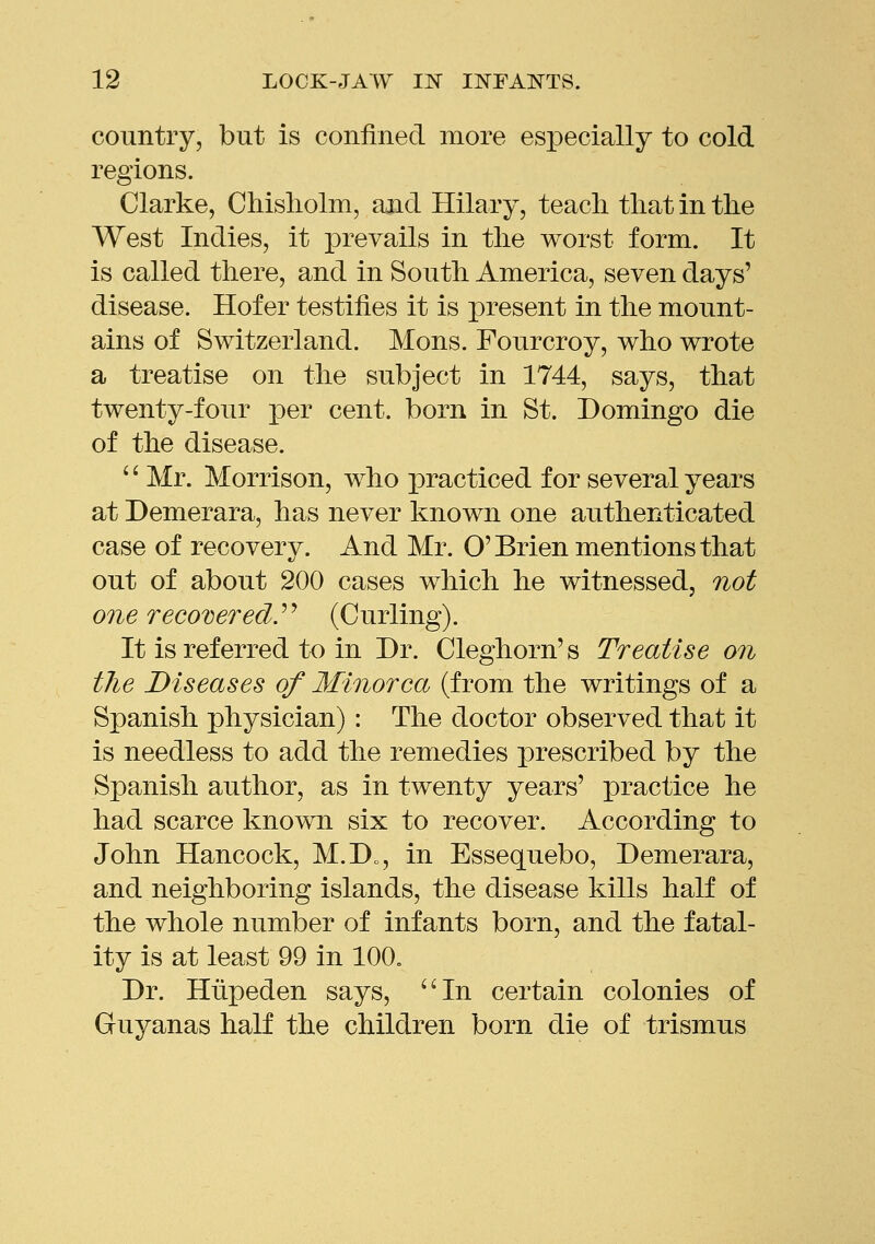 country, but is confined more esi3ecially to cold regions. Clarke, Chisliolm, and Hilary, teacli tliat in the West Indies, it prevails in tlie worst form. It is called there, and in South America, seven days' disease. Hofer testifies it is present in the mount- ains of Switzerland. Mons. Fourcroy, who wrote a treatise on the subject in 1744, says, that twenty-four per cent, born in St. Domingo die of the disease. '' Mr. Morrison, who practiced for several years at Demerara, has never known one authenticated case of recovery. And Mr. O'Brien mentions that out of about 200 cases which he witnessed, not one recovered.^'' (Curling). It is referred to in Dr. Cleghorn's Treatise on the Diseases of Minorca (from the writings of a Spanish physician) : The doctor observed that it is needless to add the remedies prescribed by the Spanish author, as in twenty years' practice he had scarce known six to recover. According to John Hancock, M.D„, in Essequebo, Demerara, and neighboring islands, the disease kills half of the whole number of infants born, and the fatal- ity is at least 99 in 100. Dr. Hiipeden says, ''In certain colonies of Guyanas half the children born die of trismus