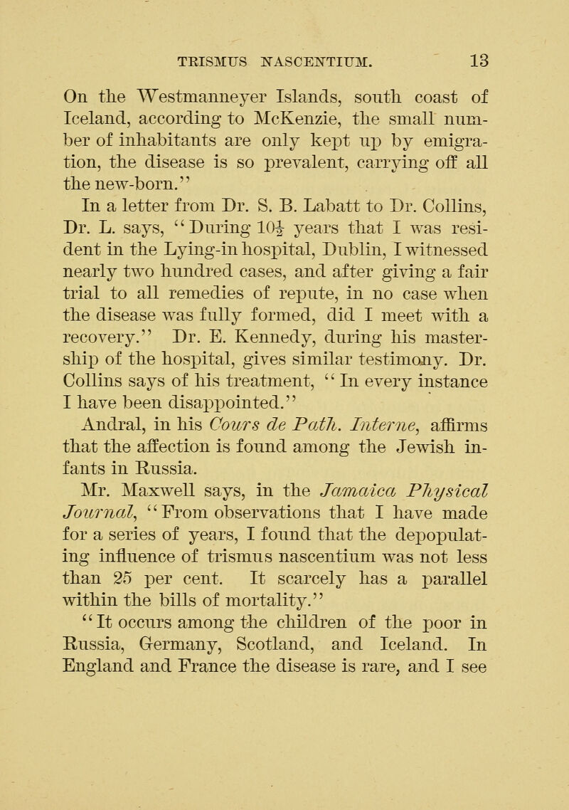 On the Westmanneyer Islands, south, coast of Iceland, according to McKenzie, the small nnm- ber of inhabitants are only kej^t np by emigra- tion, the disease is so prevalent, carrying off all the new-born. In a letter from Dr. S. B. Labatt to Dr. Collins, Dr. L. says, '' During 10|- years that I was resi- dent in the Lying-in hospital, Dublin, I witnessed nearly two hundred cases, and after giving a fair trial to all remedies of repute, in no case when the disease was fully formed, did I meet with a recovery. Dr. E. Kennedy, during his master- shij) of the hospital, gives similar testimony. Dr. Collins says of his treatment,  In every instance I have been disappointed. Andral, in his Cours de Path. Interne^ affirms that the affection is found among the Jewish in- fants in Russia. Mr. Maxwell says, in the Jamaica PJiysical Journal^ '' From observations that I have made for a series of years, I found that the depopulat- ing influence of trismus nascentium was not less than 25 per cent. It scarcely has a parallel within the bills of mortality. *'It occurs among the children of the poor in Russia, Germany, Scotland, and Iceland. In England and France the disease is rare, and I see