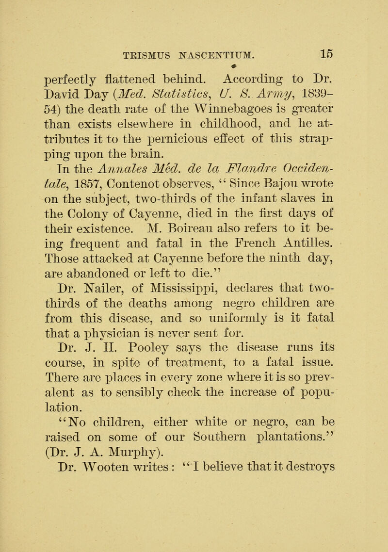 perfectly flattened beMnd. According to Dr. Dsivid J)2ij {Med. Statistics, U. S. Army, 1839- 54) the death rate of the Winnebagoes is greater than exists elsewhere in childhood, and he at- tributes it to the XDernicious effect of this strap- ping upon the brain. In the Annates Med. de la Flandre Occiden- tale, 1857, Contenot observes,  Since Bajou wrote on the subject, two-thirds of the infant slaves in the Colony of Cayenne, died in the first days of their existence. M. Boireau also refers to it be- ing frequent and fatal in the French Antilles. Those attacked at Cayenne before the ninth day, are abandoned or left to die. Dr. IN'ailer, of Mississippi, declares that two- thirds of the deaths among negro children are from this disease, and so uniformly is it fatal that a physician is never sent for. Dr. J. H. Pooley says the disease runs its course, in spite of treatment, to a fatal issue. There are jplaces in every zone where it is so prev- alent as to sensibly check the increase of popu- lation. ^o children, either white or negro, can be raised on some of our Southern plantations. (Dr. J. A. Murphy). Dr. Wooten writes : I believe that it destroys