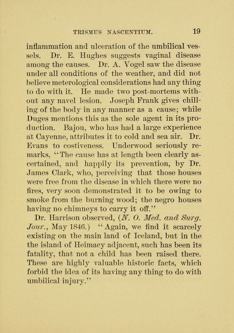 inflammation and ulceration of tlie umbilical ves- sels. Dr. E. Hughes suggests vaginal disease among tlie causes. Dr. A. Yogel saw the disease under all conditions of the weather, and did not believe meterological considerations had any thing to do with it. He made two post-mortems with- out any navel lesion. Joseph Frank gives chill- ing of the body in any manner as a cause; while Duges mentions this as the sole agent in its pro- duction. Bajou, who has had a large experience at Cayenne, attributes it to cold and sea air. Dr. Evans to costiveness. Underwood seriously re- marks, The cause has at length been clearly as- certained, and happily its prevention, by Dr. James Clark, who, perceiving that those houses were free from the disease in which there were no fires, very soon demonstrated it to be owing to smoke from the burning wood; the negro houses having no chimneys to carry it off. Dr. Harrison observed, (iV. 0. Med. and Surg. Jour., May 1846.) '' Again, we find it scarcely existing on the main land of Iceland, but in the the island of Heimacy adjacent, such has been its fatality, that not a child has been raised there. These are highly valuable historic facts, which forbid the idea of its having any thing to do with umbilical injury.''