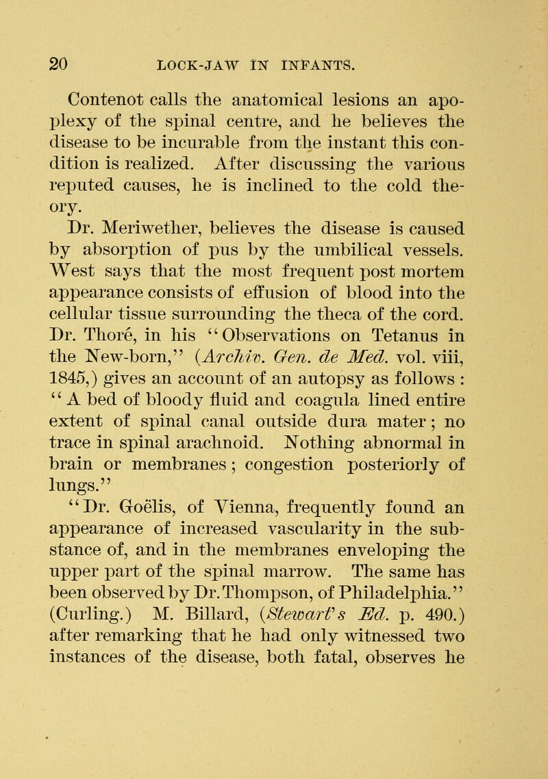 Contenot calls the anatomical lesions an apo- plexy of the spinal centre, and he believes the disease to be incurable from the instant this con- dition is realized. After discussing the various reputed causes, he is inclined to the cold the- ory. Dr. Meriwether, believes the disease is caused by absorption of pus by the umbilical vessels. West says that the most frequent post mortem appearance consists of effusion of blood into the cellular tissue surrounding the theca of the cord. Dr. Thore, in his '' Observations on Tetanus in the New-born, {ArcJiiv. Gen. de Med. vol. viii, 1845,) gives an account of an autopsy as follows : '' A bed of bloody fluid and coagula lined entire extent of spinal canal outside dura mater; no trace in spinal arachnoid. Nothing abnormal in brain or membranes ; congestion posteriorly of lungs. ''Dr. Goelis, of Vienna, frequently found an appearance of increased vascularity in the sub- stance of, and in the membranes enveloping the upper part of the spinal marrow. The same has been observed by Dr. Thompson, of Philadelphia. (Curling.) M. Billard, {Stewart's Ed. p. 490.) after remarking that he had only witnessed two instances of the disease, both fatal, observes he