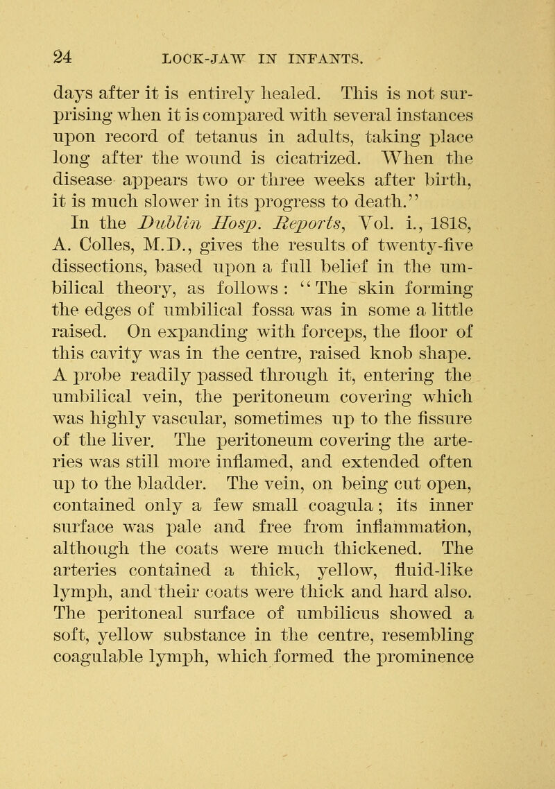 days after it is entirely liealed. This is not sur- prising when it is compared with several instances upon record of tetanns in adults, taking place long after the wound is cicatrized. When the disease appears two or three weeks after birth, it is much slower in its progress to death. In the Dublin Hos]p. Rejports^ Vol. i., 1818, A. Colles, M.D., gives the results of twenty-five dissections, based upon a full belief in the um- bilical theory, as follows : '' The skin forming the edges of umbilical fossa was in some a little raised. On expanding with forceps, the floor of this cavity was in the centre, raised knob shape. A probe readily passed through it, entering the umbilical vein, the ]3ei'itoneum covering which was highly vascular, sometimes up to the fissure of the liver. The peritoneum covering the arte- ries was still more inflamed, and extended often up to the bladder. The vein, on being cut open, contained only a few small coagula; its inner surface was pale and free from inflammation, although the coats were much thickened. The arteries contained a thick, yellow, fluid-like lymph, and their coats were thick and hard also. The peritoneal surface of umbilicus showed a soft, yellow substance in the centre, resembling coagulable lymj)h, which formed the prominence