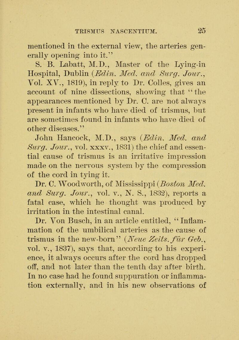 mentioned in the external view, the arteries gen- erally opening into it. S. B. Labatt, M.D., Master of the Lying-in Hosx)ital, Dublin {Edin. Med. and Surg. Joiir.^ Yol. XY., 1819), in rexDly to Dr. Colles, gives an account of nine dissections, showing that '' the appearances mentioned by Dr. C. are not always present in infants who have died of trismus, l^ut are sometimes found in infants who have died of other diseases. John Hancock, M.D., says {Edin. Med. and Surg. Jour., vol. xxxv., 1831) the chief and essen- tial cause of trismus is an irritative impression made on the nervous system by the compression of the cord in tying it. Dr. C. Woodworth, of Mississippi (Boston Med. and Surg. Jonr.^ vol. v., 'N. S., 1832), reports a fatal case, which he thought was produced by irritation in the intestinal canal. Dr. Yon Busch, in an article entitled, Inflam- mation of the umbilical arteries as the cause of trismus in the new-born {Neue Zeits.fur Geh., vol. v., 1837), says that, according to his experi- ence, it always occurs after the cord has dropped off, and not later than the tenth day after birth. In no case had he found suppuration or inflamma- tion externally, and in his new observations of