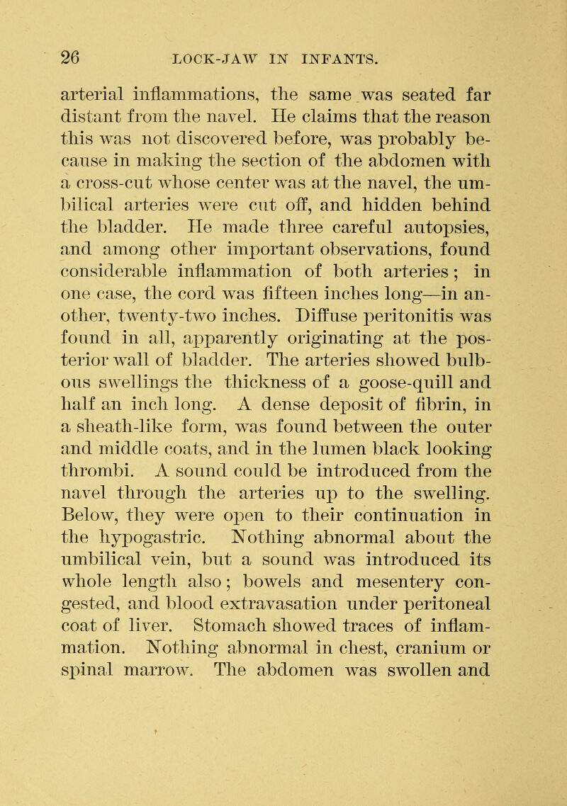 arterial inflammations, tlie same was seated far distant from the navel. He claims that the reason this was not discovered before, was probably be- canse in making the section of the abdomen with a cross-cut whose center was at the navel, the um- bilical arteries were cut off, and hidden behind the bladder. He made three careful autopsies, and among other important observations, found considerable inflammation of both arteries; in one case, the cord was fifteen inches long—in an- other, twenty-two inches. Diffuse peritonitis was found in all, apparently originating at the pos- terior wall of bladder. The arteries showed bulb- ous swellings the thickness of a goose-quill and half an inch long. A dense deposit of fibrin, in a sheath-like form, was found between the outer and middle coats, and in the lumen black looking thrombi. A sound could be introduced from the navel through the arteries up to the swelling. Below, they were o^en to their continuation in the hyj)ogastric. l^othing abnormal about the umbilical vein, but a sound was introduced its whole length also; bowels and mesentery con- gested, and blood extravasation under peritoneal coat of liver. Stomach showed traces of inflam- mation, l^othing abnormal in chest, cranium or spinal marrow. The abdomen was swollen and