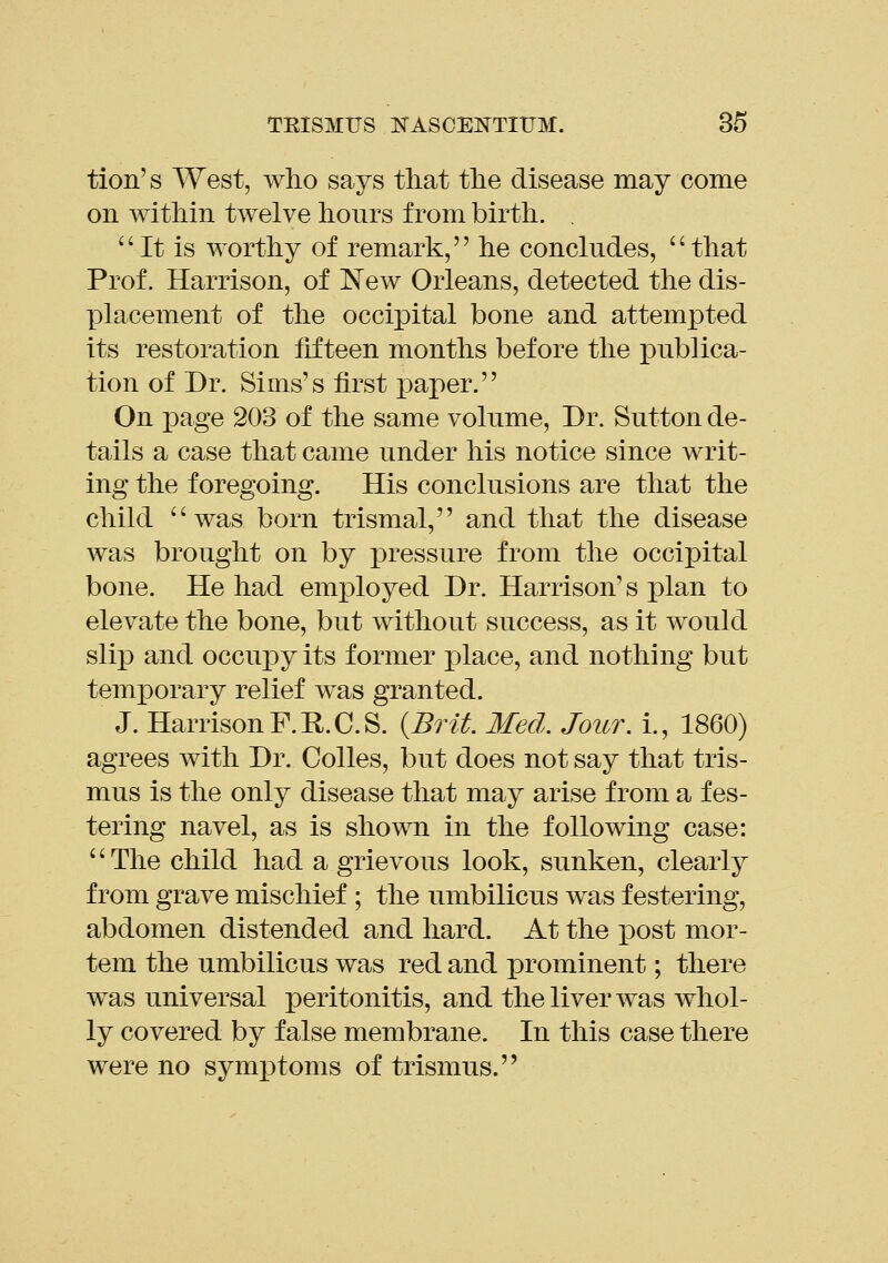 tion's West, who says that the disease may come on within twelve hours from birth. , It is worthy of remark, he concludes, that Prof. Harrison, of New Orleans, detected the dis- ]Dlacement of the occipital bone and attempted its restoration fifteen months before the publica- tion of Dr. Sims's first paper. On page 203 of the same volume. Dr. Sutton de- tails a case that came under his notice since writ- ing the foregoing. His conclusions are that the child was born trismal, and that the disease was brought on by iDressure from the occipital bone. He had employed Dr. Harrison's x^lan to elevate the bone, but without success, as it would slip and occupy its former place, and nothing but temporary relief was granted. J. Harrison F.R.C.S. {Brit Med. Jour, i., 1860) agrees with Dr. Colles, but does not say that tris- mus is the only disease that may arise from a fes- tering navel, as is shown in the following case: '' The child had a grievous look, sunken, clearly from grave mischief ; the umbilicus was festering, abdomen distended and hard. At the post mor- tem the umbilicus was red and prominent; there was universal peritonitis, and the liver was whol- ly covered by false membrane. In this case there were no sym]3toms of trismus.