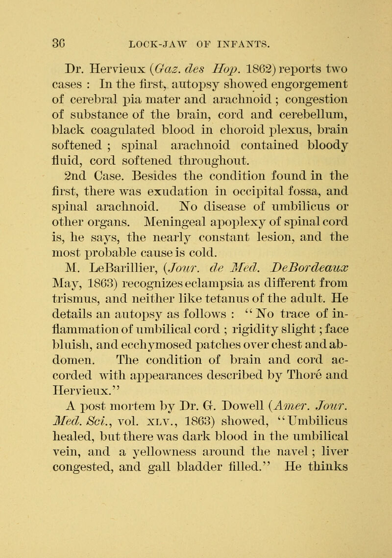 Dr. Hervieux {Gaz. des Hop. 1862) reports two cases : In the first, autoj)sy showed engorgement of cerebral pia mater and arachnoid ; congestion of substance of the brain, cord and cerebellum, black coagulated blood in choroid j)lexus, brain softened ; spinal arachnoid contained bloody fluid, cord softened throughout. 2nd Case. Besides the condition found in the first, there was exudation in occipital fossa, and spinal arachnoid. JSTo disease of umbilicus or other organs. Meningeal apoplexy of spinal cord is, he says, the nearly constant lesion, and the most probable cause is cold. M. LeBarillier, {Jour, de Med. DeBordeaux May, 1863) recognizes eclampsia as different from trismus, and neither like tetanus of the adult. He details an autopsy as follows : '' ISTo trace of in- flammation of umbilical cord ; rigidity slight; face bluish, and ecchymosed patches over chest and ab- domen. The condition of brain and cord ac- corded with a]3pearances described by Thore and Hervieux. A post mortem by Dr. G. Dowell {Amer. Jour. Med. JScL, vol. xlv., 1863) showed, ''Umbilicus healed, but there was dark blood in the umbilical vein, and a yellowness around the navel; liver congested, and gall bladder filled. He thinks