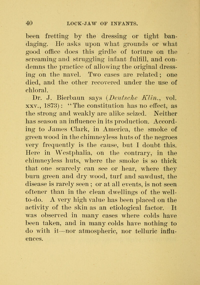 been fretting by the dressing or tight ban- daging. He asks upon what grounds or what good office does this girdle of torture on the screaming and struggling infant fulfill, and con- demns the practice of allowing the original dress- ing on the navel. Two cases are related; one died, and the other recovered under the use of chloral. Dr. J. Bierbaun says {Deidsclie Klin.^ vol. XXV., 1873): '' The constitution has no effect, as the strong and weakly are alike seized. IS'either has season an influence in its production. Accord- ing to James Clark, in America, the smoke of green wood in the chimneyless huts of the negroes very frequently is the cause, but I doubt this. Here in Westphalia, on the contrary, in the chimneyless huts„ where the smoke is so thick that one scarcely can see or hear, where they burn green and dry wood, turf and sawdust, the disease is rarely seen ; or at all events, is not seen oftener than in the clean dwellings of the well- to-do. A very high value has been placed on the activity of the skin as an etiological factor. It was observed in many cases where colds have been taken, and in many colds have nothing to do with it—nor atmospheric, nor telluric influ- ences.