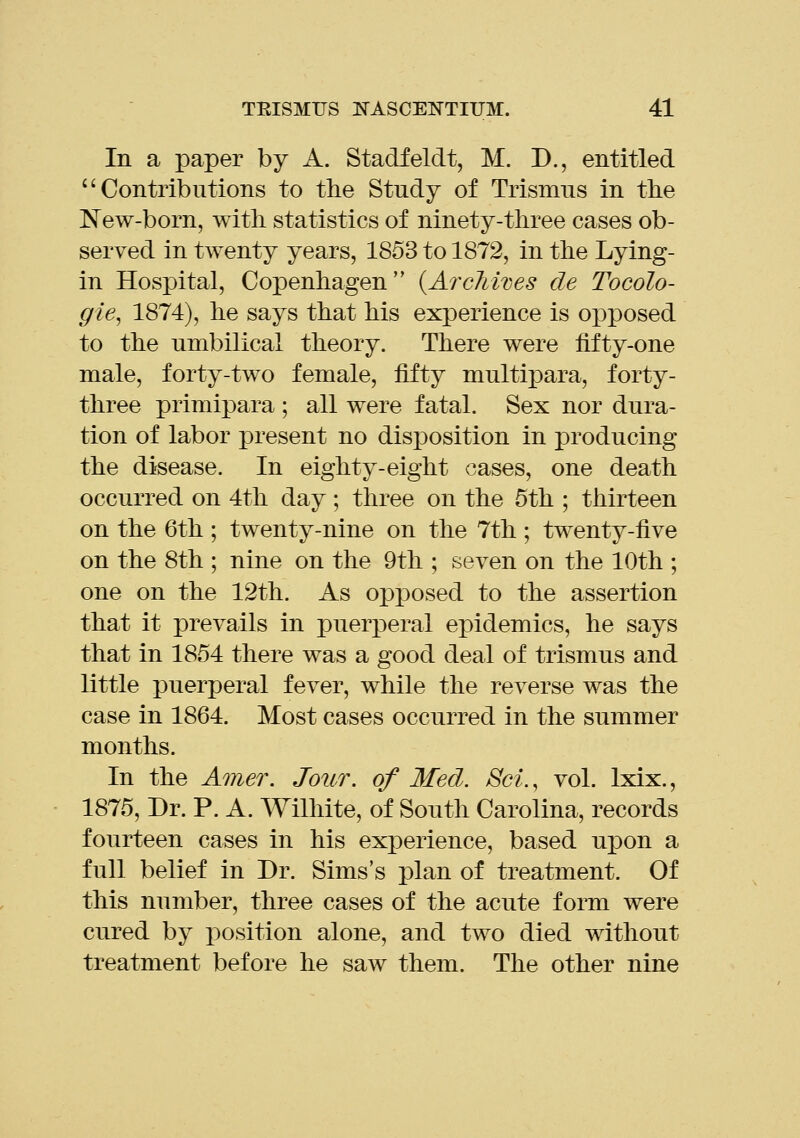 (( In a paper by A. Stadfeldt, M. D., entitled Contributions to the Study of Trismus in tlie ISTew-born, with statistics of ninety-three cases ob- served in twenty years, 1853 to 1872, in the Lying- in Hospital, Copenhagen {ArcMves de Tocolo- gie, 1874), he says that his experience is opposed to the umbilical theory. There were fifty-one male, forty-two female, fifty multipara, forty- three primipara ; all were fatal. Sex nor dura- tion of labor present no disposition in producing the disease. In eighty-eight cases, one death occurred on 4tli day; three on the 5th ; thirteen on the 6th ; twenty-nine on the 7th ; twenty-five on the 8th ; nine on the 9th ; seven on the 10th ; one on the 12th. As opposed to the assertion that it prevails in puerperal epidemics, he says that in 1854 there was a good deal of trismus and little puerperal fever, while the reverse was the case in 1864. Most cases occurred in the summer months. In the Amer. Jour, of Med. Set., vol. Ixix., 1875, Br. P. A. Wilhite, of South Carolina, records fourteen cases in his experience, based upon a full belief in Dr. Sims's plan of treatment. Of this number, three cases of the acute form were cured by position alone, and two died without treatment before he saw them. The other nine