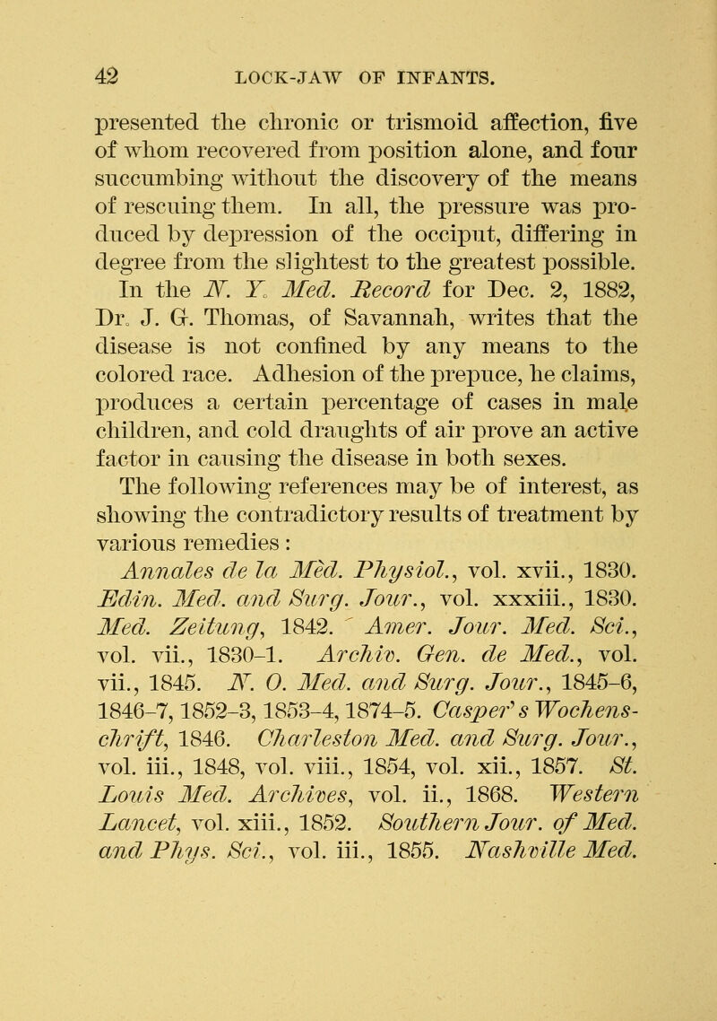 presented tlie chronic or trismoid affection, five of whom recovered from position alone, and fonr succumbing without the discovery of the means of rescuing them. In all, the pressure was pro- duced by depression of the occiput, differing in degree from the slightest to the greatest possible. In the JV. T. Med. Record for Dec. 2, 1882, Dro J. G. Thomas, of Savannah, writes that the disease is not confined by any means to the colored race. Adhesion of the prepuce, he claims, produces a certain percentage of cases in male children, and cold draughts of air prove an active factor in causing the disease in both sexes. The following references may be of interest, as showing the contradictory results of treatment by various remedies: Annates de la Med. Pliysiol., vol. xvii., 1830. Edin. Med', and Surg. Jour.^ vol. xxxiii., 1830. Med. Zeitung^ 1842. ' Amer. Jour. Med. Sci.^ vol. vii., 1830-1. Arcliiv. Gen. de Med.^ vol. vii., 1845. i\^. 0. Med. and Surg. Jour., 1845-6, 1846-7,1852-3,1853-4,1874-5. Caspef sWocJiens- clirift, 1846. Charleston Med. and Surg. Jour.., vol. iii., 1848, vol. viii., 1854, vol. xii., 1857. .S'^. Louis Med. Arcliives, vol. ii., 1868. Western Lancet, vol. xiii., 1852. Soutliern Jour. of Med. and Pliys. Set., vol. iii., 1855. Naslimlle Med,