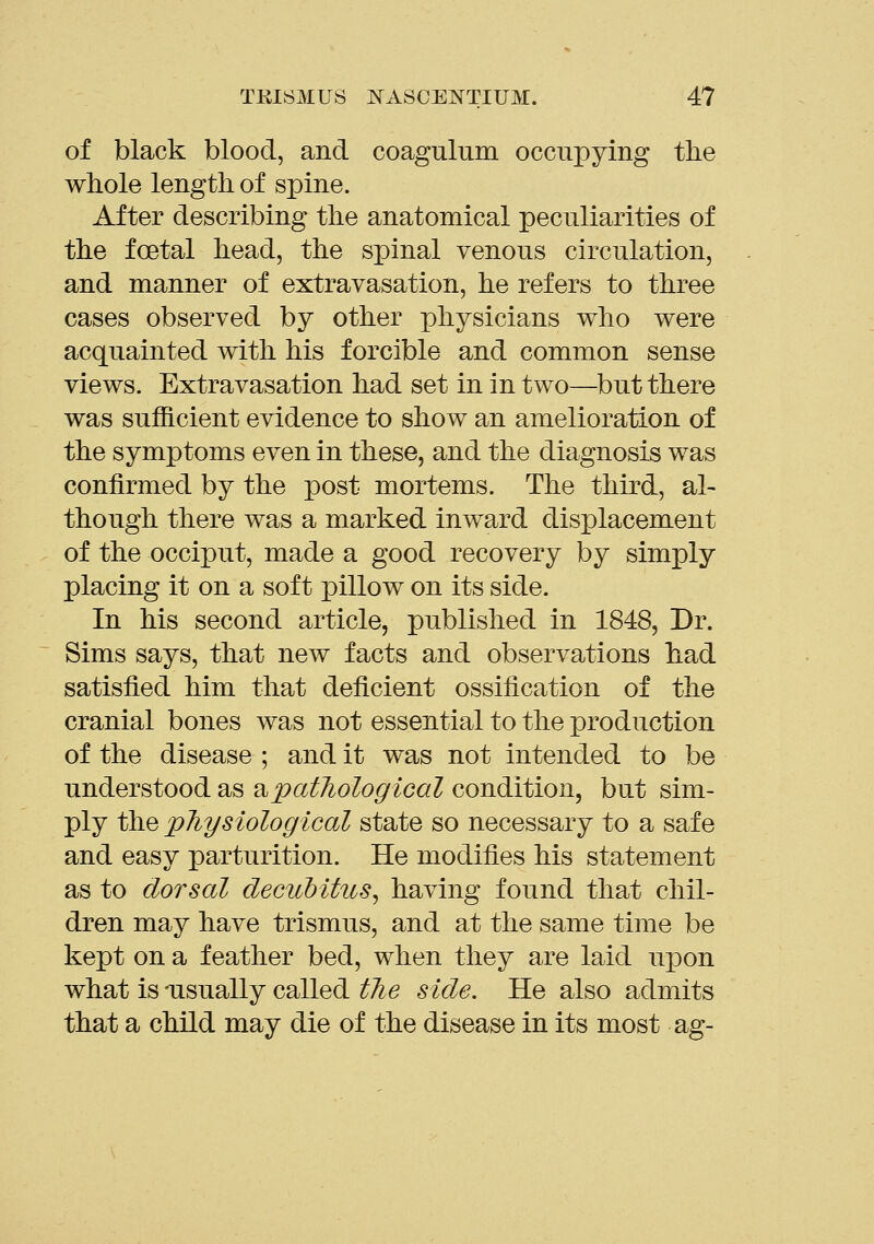 of black blood, and coagulum occupying the whole length of spine. After describing the anatomical peculiarities of the foetal head, the spinal venous circulation, and manner of extravasation, he refers to three cases observed by other physicians who were acquainted with his forcible and common sense views. Extravasation had set in in two—but there was sufficient evidence to show an amelioration of the symptoms even in these, and the diagnosis was confirmed by the post mortems. The third, al- though there was a marked inward displacement of the occiput, made a good recovery by simply placing it on a soft pillow on its side. In his second article, published in 1848, Dr. Sims says, that new facts and observations had satisfied him that deficient ossification of the cranial bones was not essential to the production of the disease ; and it was not intended to be understood as ^ipatliological condition, but sim- ply the pJiysiological state so necessary to a safe and easy parturition. He modifies his statement as to dorsal decuMtus, having found that chil- dren may have trismus, and at the same time be kept on a feather bed, when they are laid upon what is -usually called tJie side. He also admits that a child may die of the disease in its most ag-