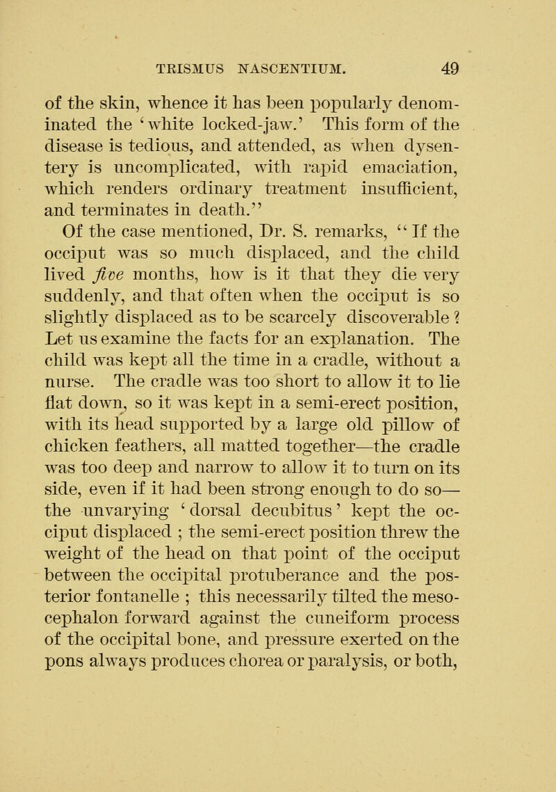 of the skin, whence it has been popularly denom- inated the 'white locked-jaw.' This form of the disease is tedious, and attended, as when dysen- tery is uncomplicated, with rapid emaciation, which renders ordinary treatment insufficient, and terminates in death. Of the case mentioned. Dr. S. remarks,  If the occiput was so much disjDlaced, and the child lived jii^e months, how is it that they die very suddenly, and that often when the occiput is so slightly displaced as to be scarcely discoverable % Let us examine the facts for an explanation. The child was kept all the time in a cradle, without a nurse. The cradle was too short to allow it to lie fiat down, so it was kept in a semi-erect position, with its head supx3orted by a large old pillow of chicken feathers, all matted together—the cradle was too deep and narrow to allow it to turn on its side, even if it had been strong enough to do so— the unvarying ' dorsal decubitus' kept the oc- ciput displaced ; the semi-erect position threw the weight of the head on that point of the occiput between the occipital protuberance and the pos- terior f ontanelle ; this necessarily tilted the meso- cephalon forward against the cuneiform process of the occipital bone, and pressure exerted on the pons always produces chorea or paralysis, or both,