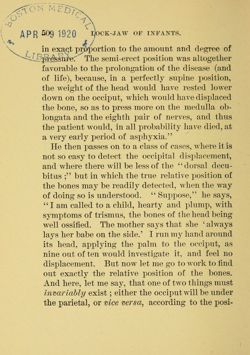 APR 509 1920 IJOOK-JAW OF INFANTS. in exact p^^ortion to the amonnt and degree of --?£A.Sipef The semi-erect position was altogetlier favorable to the prolongation of the disease (and of life), because, in a perfectly snj^ine position, the weight of the head would have rested lower down on the occiput, which would have displaced the bone, so as to press more on the medulla ob- longata and the eighth pair of nerves, and thus the patient would, in all probability have died, at a very early period of asphyxia.'' He then passes on to a class of cases, where it is not so easy to detect the occipital displacement, and where there will be less of the '' dorsal decu- bitus ; but in which the true relative position of the bones may be readily detected, when the way of doing so is understood. Suppose, he says, I am called to a child, hearty and x)lump, with symptoms of trismus, the bones of the head being well ossified. The mother says that she ' always lays her babe on the side.' I run my hand around its head, applying the palm to the occiput, as nine out of ten would investigate it, and feel no displacement. But now let me go to work to find out exactly the relative position of the bones. And here, let me say, that one of two things must invariably exist; either the occiput will be under the parietal, or vice versa, according to the posi-