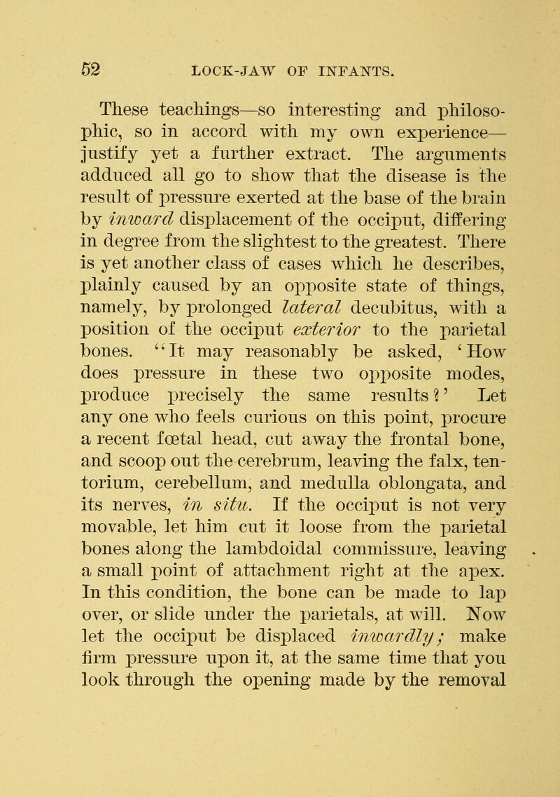 These teachings—so interesting and philoso- phic, so in accord with my own experience— justify yet a further extract. The arguments adduced all go to show that the disease is the result of pressure exerted at the base of the brain by inward displacement of the occiput, differing in degree from the slightest to the greatest. Tliere is yet another class of cases which he describes, plainly caused by an opposite state of things, namely, by prolonged lateral decubitus, with a position of the occiput exterior to the parietal bones. '' It may reasonably be asked, ' How does pressure in these two opposite modes, produce precisely the same results %' Let any one who feels curious on this point, procure a recent foetal head, cut away the frontal bone, and scoop out the cerebrum, leaving the falx, ten- torium, cerebellum, and medulla oblongata, and its nerves, in situ. If the occiput is not very movable, let him cut it loose from the parietal bones along the lambdoidal commissure, leaving a small point of attachment right at the apex. In this condition, the bone can be made to lap over, or slide under the parietals, at will. Now let the occiput be displaced inioardly; make firm pressure upon it, at the same time that you look through the opening made by the removal