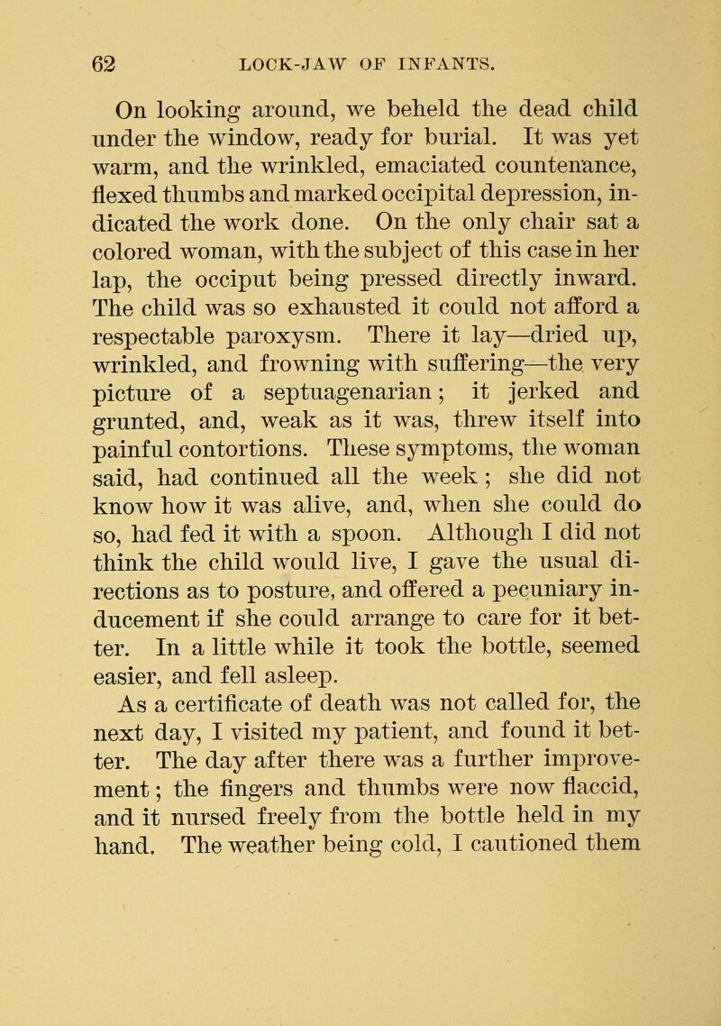 On looking around, we beheld the dead child under the window, ready for burial. It was yet warm, and the wrinkled, emaciated countenance, flexed thumbs and marked occipital depression, in- dicated the work done. On the only chair sat a colored woman, with the subject of this casein her lap, the occiput being pressed directly inward. The child was so exhausted it could not afford a respectable paroxysm. There it lay—dried up, wrinkled, and frowning with suffering—the very picture of a septuagenarian; it jerked and grunted, and, weak as it was, threw itself into painful contortions. These symptoms, the woman said, had continued all the week; she did not know how it was alive, and, when she could do so, had fed it with a spoon. Although I did not think the child would live, I gave the usual di- rections as to posture, and offered a pecuniary in- ducement if she could arrange to care for it bet- ter. In a little while it took the bottle, seemed easier, and fell asleep. As a certificate of death was not called for, the next day, I visited my patient, and found it bet- ter. The day after there was a further improve- ment ; the fingers and thumbs were now flaccid, and it nursed freely from the bottle held in my hand. The weather being cold, I cautioned them