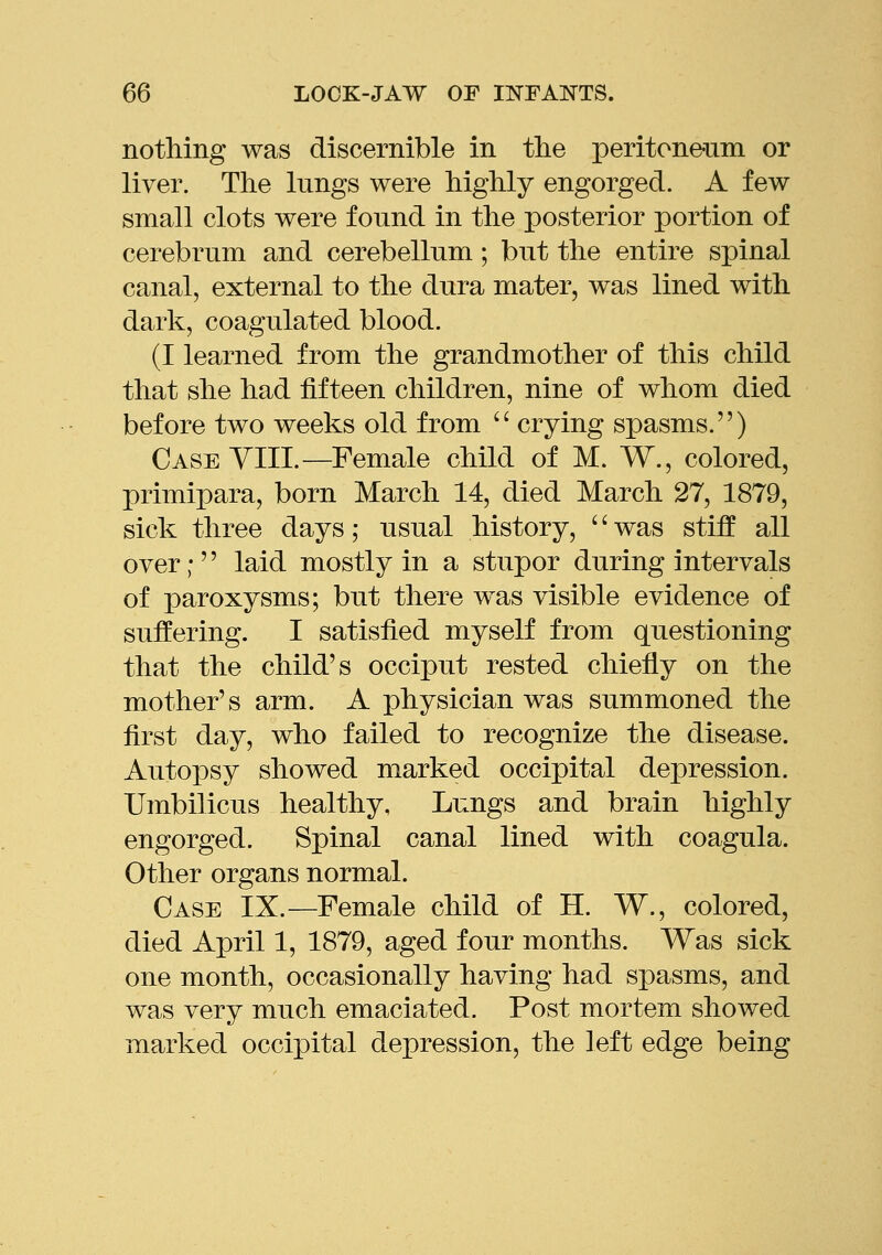 nothing was discernible in the peritone-nm or liver. The lungs were highly engorged. A few small clots were fonnd in the posterior portion of cerebrum and cerebellum; but the entire spinal canal, external to the dura mater, was lined with dark, coagulated blood. (I learned from the grandmother of this child that she had fifteen children, nine of whom died before two weeks old from  crying spasms.) Case yIII.—Female child of M. W., colored, primipara, born March 14, died March 27, 1879, sick three days; usual history, '' was stiff all over; laid mostly in a stupor during intervals of paroxysms; but there was visible evidence of suffering. I satisfied myself from questioning that the child's occiput rested chiefly on the mother's arm. A physician was summoned the first day, who failed to recognize the disease. Autopsy showed marked occipital depression. Umbilicus healthy. Lungs and brain highly engorged. Spinal canal lined with coagula. Other organs normal. Case IX.—Female child of H. W., colored, died April 1, 1879, aged four months. Was sick one month, occasionally having had spasms, and was very much emaciated. Post mortem showed marked occipital depression, the left edge being