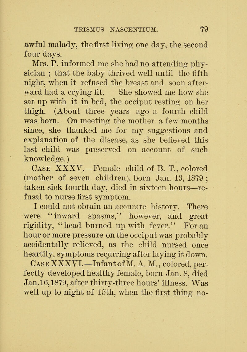 awful malady, the first living one day, the second four days. Mrs. P. informed me she had no attending phy- sician ; that the baby thrived well until the fifth night, when it refused the breast and soon after- ward had a crying fit. She showed me how she sat up with it in bed, the occiput resting on her thigh. (About three years ago a fourth child was born. On meeting the mother a few months since, she thanked me for my suggestions and explanation of the disease, as she believed this last child was preserved on account of such knowledge.) Case XXXY.—Female child of B. T., colored (mother of seven children), born Jan. 13, 1879 ; taken sick fourth day, died in sixteen hours—re- fusal to nurse first symptom. I could not obtain an accurate history. There were inward spasms, however, and great rigidity, head burned up with fever. For an hour or more pressure on the occiput was probably accidentally relieved, as the child nursed once heartily, symptoms recurring after laying it down. Case XXXYI.—Infant of M. A. M., colored, per- fectly developed healthy female, born Jan. 8, died Jan,16,1879, after thirty-three hours' illness. Was well up to night of 15th, when the first thing no-